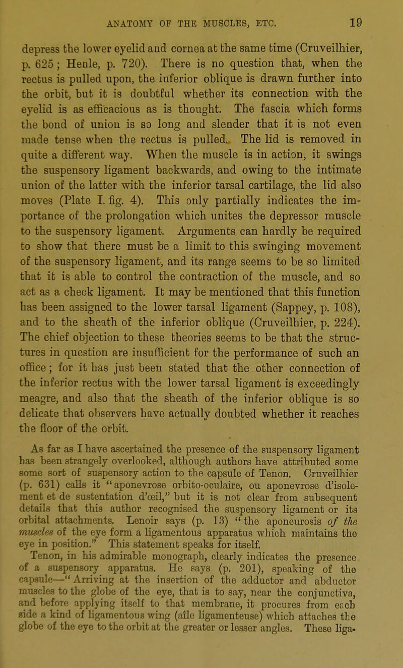 depress the lower eyelid aud cornea at the same time (Cruveilhier, p. 625; Henle, p. 720). There is no question that, when the rectus is pulled upon, the inferior oblique is drawn further into the orbit, but it is doubtful whether its connection with the eyelid is as efficacious as is thought. The fascia which forms the bond of union is so long and slender that it is not even made tense when the rectus is pulled. The lid is removed in quite a different way. When the muscle is in action, it swings the suspensory ligament backwards, and owing to the intimate union of the latter with the inferior tarsal cartilage, the lid also moves (Plate I. fig. 4). This only partially indicates the im- portance of the prolongation which unites the depressor muscle to the suspensory ligament. Arguments can hardly be required to show that there must be a limit to this swinging movement of the suspensory ligament, and its range seems to be so limited that it is able to control the contraction of the muscle, and so act as a check ligament. It may be mentioned that this function has been assigned to the lower tarsal ligament (Sappey, p. 108), and to the sheath of the inferior oblique (Cruveilhier, p. 224). The chief objection to these theories seems to be that the struc- tures in question are insufficient for the performance of such an office; for it has just been stated that the other connection of the inferior rectus with the lower tarsal ligament is exceedingly meagre, and also that the sheath of the inferior oblique is so delicate that observers have actually doubted whether it reaches the floor of the orbit. As far as I have ascertained the presence of the suspensory ligament has been strangely overlooked, although authors have attributed some some sort of suspensory action to the capsule of Tenon. Cruveilhier (p. 6.31) calls it aponevrose orbito-oculaire, ou aponevrose d'isole- ment et de sustentation d'oeil, but it is not clear from subsequent details that this author recognised the suspensory ligament or its orbital attachments. Lenoir says (p. 13) the aponeurosis of the rausdes of the eye form a ligamentous apparatus -which maintains the eye in position. This statement speaks for itself. Tenon, in his admirable monograph, clearly indicates the presence of a suspensory apparatus. He says (p. 201), speaking of the capsule—Arriving at the insertion of the adductor and abductor muscles to the globe of the eye, that is to say, near the conjunctiva, and before applying itself to that membrane, it procures from er.cb side a kind of ligamentous wing (ailc ligamcnteuse) which attaches the globe of the eye to the orbit at the greater or lesser angles. These liga-