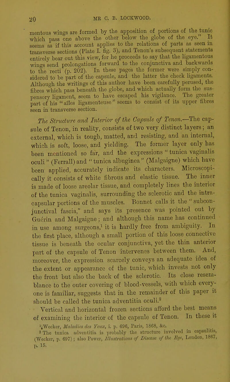 mentons wings are formed by the apposition of portions of the tunic which pass one ahove the other below the globe of the eye. It seems as if this account applies to the relations of parts as seen in transverse sections (Plate I. fig. 3), and Tenon's subsequent statements entirely bear out this view, for he proceeds to say that the ligamentous wings send prolongations forward to the conjunctiva and backwards to the recti (p. 202). In these pages the former were simply con- sidered to be part of the capsule, and the latter the check Ugaments. Although the writings of this author have been carefully perused, the fibres which pass beneath the globe, and which actually form the sus- pensory ligament, seem to have escaped his vigilance. The greater part of his  ailes ligamenteuse  seems to consist of its upper fibres seen in transverse section. The Structvre and Interior of the Capsule of Tenon.—The cap- sule of Tenon, in reality, consists of two very distinct layers; an external, which is tough, matted, and resisting, and an internal, which is soft, loose, and yielding. The former layer only has been mentioned so far, and the expressions  tunica vaginalis oculi (Ferrall) and  tunica albuginea  (Malgaigne) which have been applied, accurately indicate its characters. Microscopi- cally it consists of white fibrous and elastic tissue. The inner is made of loose areolar tissue, and completely lines the interior of the tunica vaginalis, surrounding the sclerotic and the intra- capsular portions of the muscles. Bonnet calls it the  subcon- junctival fascia, and says its presence was pointed out by Gudrin and Malgaigne; and although this name has continued in use among surgeons,^ it is hardly free from ambiguity. In the first place, although a small portion of this loose connective tissue is beneath the ocular conjunctiva, yet the thin anterior part of the capsule of Tenon intervenes between them. And, moreover, the expression scarcely conveys an adequate idea of the extent or appearance of the tunic, which invests not only the front but also the back of the sclerotic. Its close resem- blance to the outer covering of blood-vessels, with which every- one is familiar, suggests that in the remainder of this paper it should be called the tunica adventitia oculi.^ Vertical and horizontal frozen sections afford the best means of examining the interior of the capsule of Tenon. In these it ^iWeclcer, Maladies dcs Ycux, i. p. 696, Paris, 1868, &c. 2Tlie tunica adveutitia is probably the structure involved in capsulitis, (Weckcr, p. 697); also Power, lllustralions of Disease of the Eye, London, 1867, p. 15.