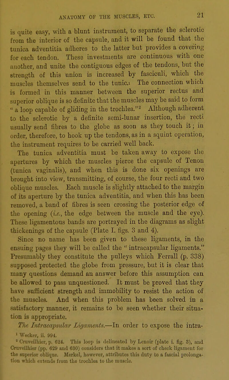 is quite easy, with a blunt instrument, to separate the sclerotic from the interior of the capsule, and it will be found that the tunica adventitia adheres to the latter but provides a covering for each tendon. These investments are continuous with one another, and unite the contiguous edges of the tendons, but the strength of this union is increased by fasciculi, which the muscles themselves send to the tunic.i The connection which is formed in this manner between the superior rectus and superior oblique is so definite that the muscles may be said to form  a loop capable of gliding in the trochlea. ^ Although adherent to the sclerotic by a definite semi-lunar insertion, the recti usually send fibres to the globe as soon as they touch it; in order, therefore, to hook up the tendons, as in a squint operation, the instrument requires to be carried well back. The tunica adventitia must be taken away to expose the apertures by which the muscles pierce the capsule of Tenon (tunica vaginalis), and when this is done six openings are brought into view, transmitting, of course, the four recti and two oblique muscles. Each muscle is slightly attached to the margin of its aperture by the tunica adventitia, and when this has been removed, a band of fibres is seen crossing the posterior edge of the opening (i.e., the edge between the muscle and the eye). These ligamentous bands are portrayed in the diagrams as slight thickenings of the capsule (Plate I. figs. 3 and 4). Since no name has been given to these ligaments, in the ensuing pages they will be called the  intracapsular ligaments. Presumably they constitute the pulleys which Ferrall (p. 338) supposed protected the globe from pressure, but it is clear that many questions demand an answer before this assumption can be allowed to pass unquestioned. It must be proved that they have sufficient strength and immobility to resist the action of the muscles. And when this problem has been solved in a satisfactory manner, it remains to be seen whether their situa- tion is appropriate. The Intracapsular Ligaments.—In order to expose the intra- ' Wecker, ii. 694. ' Craveilhier, p. 624. This loop is delineated by Lenoir (plate i. fig, 3), and Craveilhier (pp. 629 and 630) considers that it makes a sort of check ligament for the superior oblique. Merkel, however, attributes this duty to a fascial prolonga- tion which exten'ls from the trochlea to the muscle.