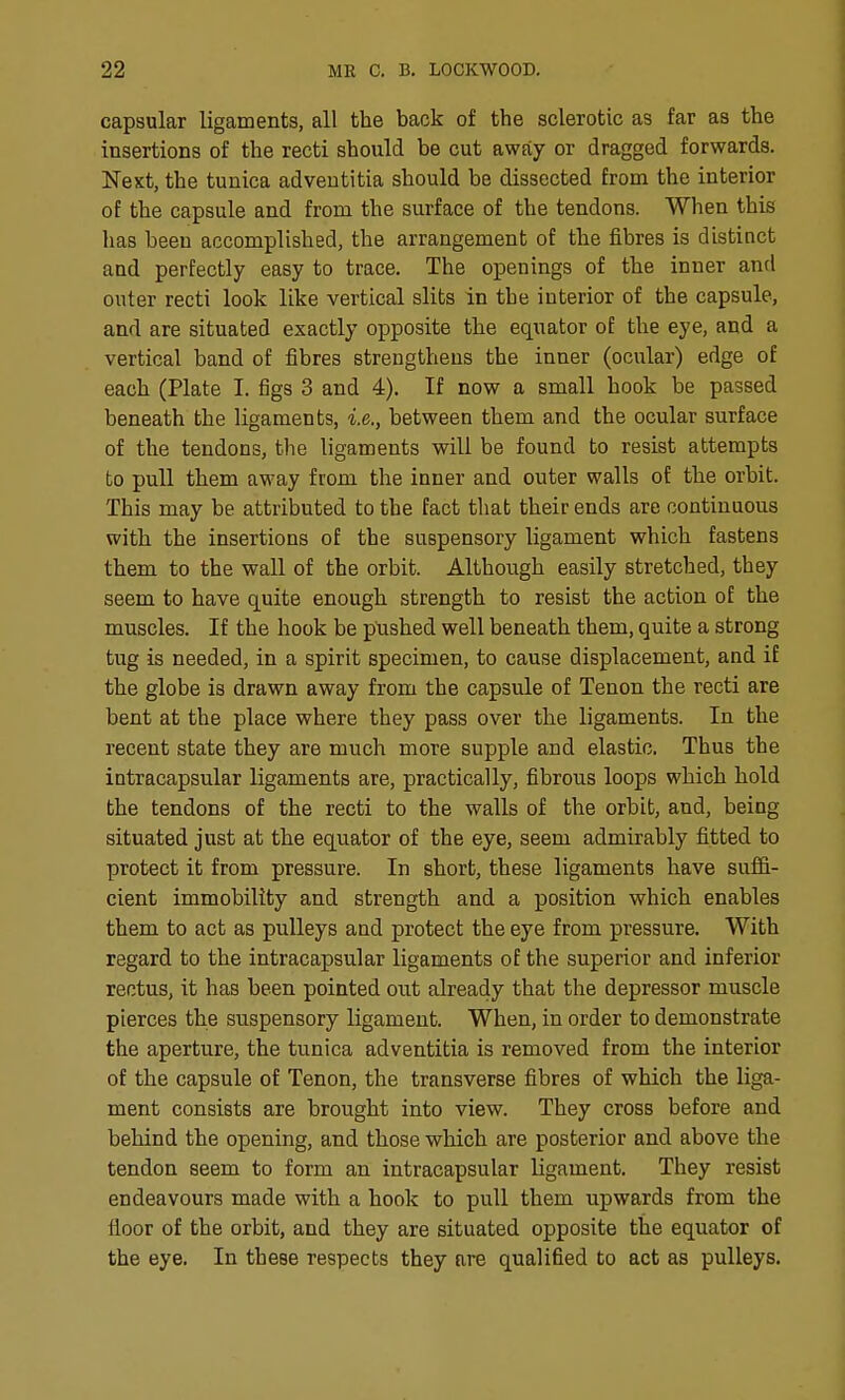 capsular ligaments, all the back of the sclerotic as far as the insertions of the recti should be cut away or dragged forwards. Next, the tunica adveutitia should be dissected from the interior of the capsule and from the surface of the tendons. When this has been accomplished, the arrangement of the fibres is distinct and perfectly easy to trace. The openings of the inner and outer recti look like vertical slits in the interior of the capsule, and are situated exactly opposite the equator of the eye, and a vertical band of fibres strengthens the inner (ocular) edge of each (Plate I. figs 3 and 4). If now a small hook be passed beneath the ligaments, i.e., between them and the ocular surface of the tendons, the ligaments will be found to resist attempts to pull them away from the inner and outer walls of the orbit. This may be attributed to the fact that their ends are continuous with the insertions of the suspensory ligament which fastens them to the wall of the orbit. Although easily stretched, they seem to have quite enough strength to resist the action of the muscles. If the hook be pushed well beneath them, quite a strong tug is needed, in a spirit specimen, to cause displacement, and if the globe is drawn away from the capsule of Tenon the recti are bent at the place where they pass over the ligaments. In the recent state they are much more supple and elastic. Thus the intracapsular ligaments are, practically, fibrous loops which hold the tendons of the recti to the walls of the orbit, and, being situated just at the equator of the eye, seem admirably fitted to protect it from pressure. In short, these ligaments have suflB- cient immobility and strength and a position which enables them to act as pulleys and protect the eye from pressure. With regard to the intracapsular ligaments of the superior and inferior rectus, it has been pointed out already that the depressor muscle pierces the suspensory ligament. When, in order to demonstrate the aperture, the tunica adventitia is removed from the interior of the capsule of Tenon, the transverse fibres of which the liga- ment consists are brought into view. They cross before and behind the opening, and those which are posterior and above the tendon seem to form an intracapsular ligament. They resist endeavours made with a hook to pull them upwards from the floor of the orbit, and they are situated opposite the equator of the eye. In these respects they are qualified to act as pulleys.