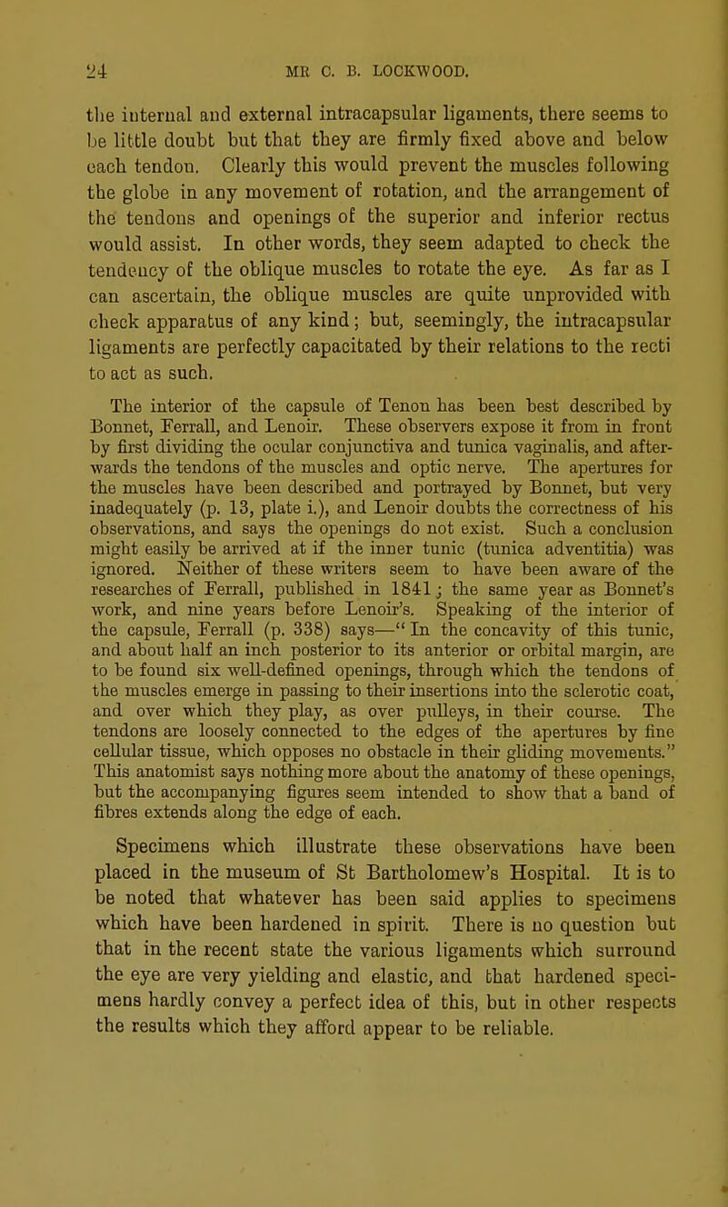 the iuterual and external intracapsular ligaments, there seems to be little doubt but that they are firmly fixed above and below each tendon. Clearly this would prevent the muscles following the globe in any movement of rotation, and the arrangement of the' tendons and openings of the superior and inferior rectus would assist. In other words, they seem adapted to check the tendency of the oblique muscles to rotate the eye. As far as I can ascertain, the oblique muscles are quite unprovided with check apparatus of any kind; but, seemingly, the intracapsular ligaments are perfectly capacitated by their relations to the recti to act as such. The interior of the capsule of Tenon has been best described by Bonnet, Eerrall, and Lenoir. These observers expose it from in front by first dividing the ocular conjunctiva and tunica vaginalis, and after- wards the tendons of the muscles and optic nerve. The apertures for the muscles have been described and portrayed by Bonnet, but very inadequately (p. 13, plate i.), and Lenoir doubts the correctness of his observations, and says the openings do not exist. Such a conclusion might easily be arrived at if the inner tunic (tunica adventitia) was ignored. Neither of these writers seem to have been aware of the researches of Ferrall, published in 1841 j the same year as Bonnet's work, and nine years before Lenoir's. Speaking of the interior of the capsule, Ferrall (p. 338) says— In the concavity of this tunic, and about half an inch posterior to its anterior or orbital margin, are to be found six well-defined openings, through which the tendons of the muscles emerge in passing to their insertions into the sclerotic coat, and over which they play, as over puUeys, in their course. The tendons are loosely connected to the edges of the apertures by fine cellular tissue, which opposes no obstacle in their gliding movements. This anatomist says nothing more about the anatomy of these openings, but the accompanying figures seem tatended to show that a band of fibres extends along the edge of each. Specimens which illustrate these observations have been placed in the museum of St Bartholomew's Hospital. It is to be noted that whatever has been said applies to specimens which have been hardened in spirit. There is no question bub that in the recent state the various ligaments which surround the eye are very yielding and elastic, and that hardened speci- mens hardly convey a perfect idea of this, but in other respects the results which they afford appear to be reliable. «