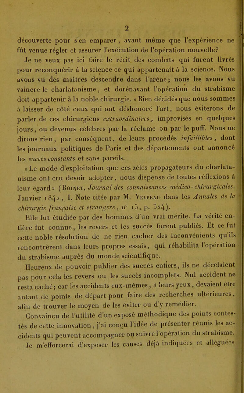 d^couverte pour s'en emparer, avant meme que l'exp^rience ne füt venue regier et assurer rcx(^cution de l'operatioa nouvelle? Je ne veux pas ici faire le recit. des combats qui furent livr6s pour reconquerir ä la sciepce ce qui appartenaitä la science. Nous avons vu des maltres descehdre dans l'arenc; nous les avons vu vaincre le charlatanisme, et dorenavant l'opöration du strabisme doit appartenir ä la noble Chirurgie. « Bien decides que nous sommes ä laisser de cole ceux qui ont deshonore l'art, nous ^viterons de parier de ces chirurgiens extraordinaires ^ improvises en quelques jours, ou devenus celfebres par la reclame ou par le puflF. Nous ne dirons rien, par consequent, de leurs procedes infaillibles j dont les journaux politiques de Paris et des departements ont annonce les succes constants et sans pareils. «Le möde d'exploitation que ces zeles propagateurs du charlata- nisme ont cru devoir adopter, nous dispense de toutes reflexions ä leur egard» (BoirüET, Jouma/«/es connaissances medico-chirurgicales. Janvier i 842 , I. Note citee par M. Velpeao dans les Annales de la Chirurgie francaise et etrangere, n° i5, p. 324). Elle fut etudi^e par des hommes d'un vrai m^rite. La verite en- ti^re fut connue, les revers et les succ6s furent publies. Et ce fut cette noble resolution de ne rien cacher des inconv6nienls qu'ils rencontrerent dans leurs propres essais, qui r^habilila l'operation du strabisme aupres du monde scienlifique. Heureux de pouvoir publier des succes entiers, ils ne decelaient pas pour cela les revers ou les succes incomplets. Nul accidenl ne resta cache; car les accidents eux-memes, ä leurs yeiix, devaienl etre autant de points de döpart pour faire des recherches ulterieures, afin de trouver le moyen de les eviter ou d'y remedier. Convaincu de l'utilite d'un expose methodique des points contes- t^s de cette innovation, j'ai concu l'idee de presenter reunis les ac- cidents qui pouvent accompagner ou suivre l'operation du strabisme. Je m'efforcerai d'exposer les causes dejä indiquees et alleguecs