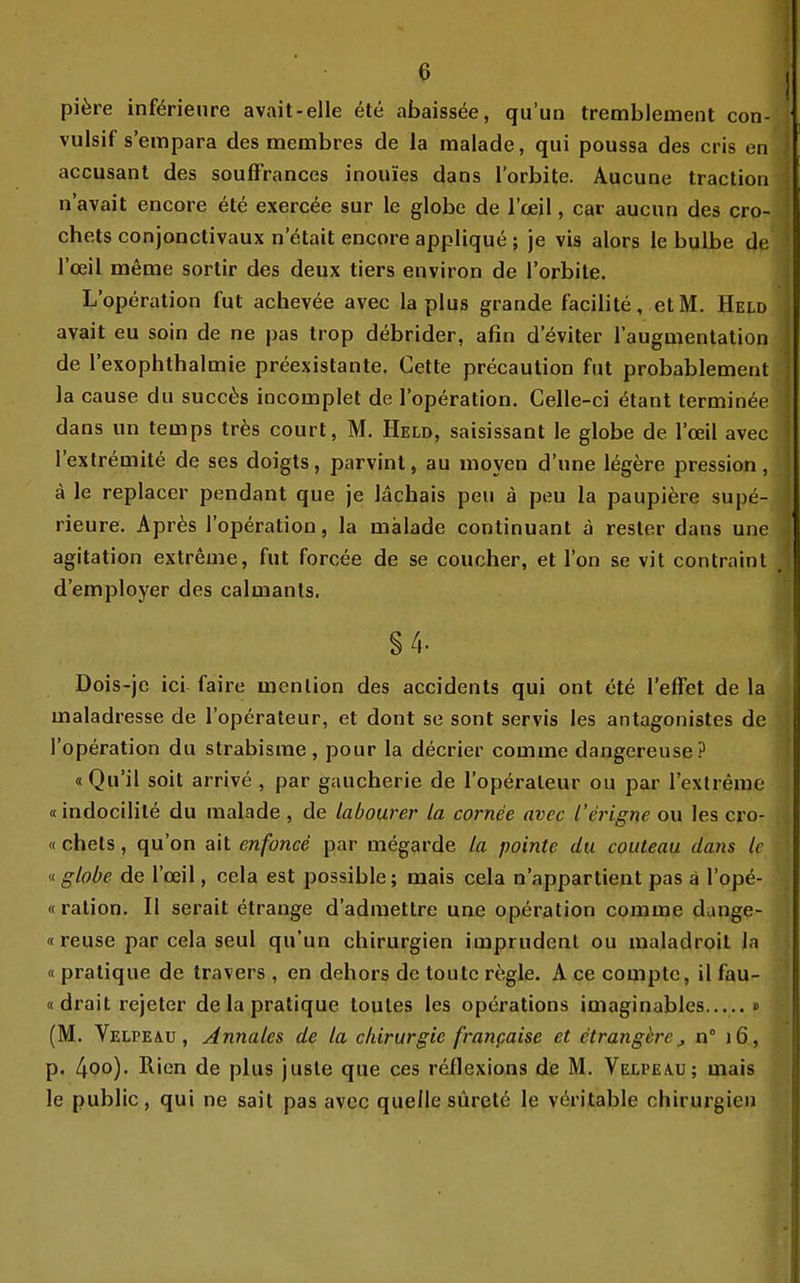 pi^re inf^rienre avait-elle 6te abaissöe, qu'un tremblement con- vulsif s'empara des membres de la raalade, qui poussa des cris en accusanl des soufFrances inouies dans l'orbite. Aucune traction n'avait encore ete exercee sur le globe de l'ceil, car aucun des cro- chets conjonctivaux n etait encore applique; je vis alors le bulbe de l'ceil meme sortir des deux tiers environ de l'orbite. L'operation fiil achevee avec la plus grande facilite, et M. Held avait eu soin de ne pas trop debrider, afin d'eviter raugmentation de l'exophthalmie preexistante. Cette precaution fut probablement la cause du succ^js incomplet de l'operation. Celle-ci ^tant terminee dans un ternps tr^s court, M. Held, saisissant le globe de l'ceil avec I'extremite de ses doigts, parvinl, au moyen d'une legere pression, ä le replacer pendant que je lächais peu ä peu la paupiere supe- rieure. Apr^s l'operation, la malade continuant ä rester dans une agitation extreme, fut forcee de se coucher, et Ton se vit contraint d'employer des calmants. §4. Dois-jc ici faire menlion des accidents qui ont et6 l'efFet de la maladresse de l'operateur, et dont se sont servis les antagonistes de l'operation du strabisrae, pour la decrier comme dangereuse? «Qu'il soit arrive , par gaucherie de l'opöraleur ou par l'extreme «indocilile du malade, de labourer la cornee avec l'erigne ou les cro- «chets, qu'on ait enfonce par megarde la pointe du couteau dans Ic «globe de l'ceil, cela est possible; mais cela n'appartient pas ä I'ope- «ration. U serait etrange d'admettre une Operation comme dange- «reuse par cela seul qu'un Chirurgien imprudent ou maladroit la « pratique de travers , en dehors de toutc r^;gle. A ce compte, il fau- «drait rejeter de la pratique toutes les Operations imaginables » (M. Velpe AU, Annales de la Chirurgie francaise et etranghre ^ n 16, p. l\oo). Rien de plus juste que ces reflexions de M. Velpeau; mais le public, qui ne sait pas avec quellesürptd le vöritable Chirurgien