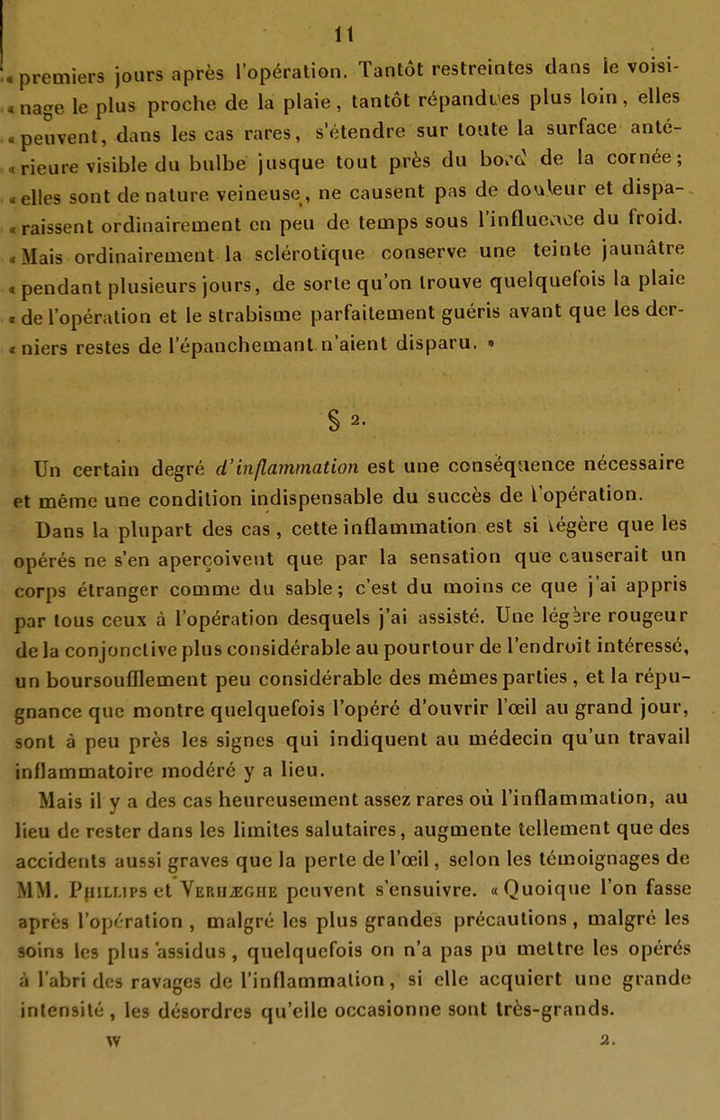 . Premiers jours apres l'op^ration. Tantot restreintes dans \e voisi- «nage le plus proche de la plaie, tantot röpandues plus loin, elles «peuvent, dans les cas rares, setendre sur loute la surface ante- «rieure visible du bulbe jusque tout pr^s du bo.'cJ de la corn^e; «elles sont de nalure veineuse, ne causent pas de douleur et dispa- «raissent ordinairement cn peu de teinps sous l'influeace du froid. «Mais ordinairement la sclerotique conserve une leinte jaunätre .pendant plusieurs jours, de sorte qu'on Irouve quelquefois la plaie «del'operation et le strabisme parfaitement gueris avant que les der- «niers restes de 1 epancheinant n'aient disparu. » §2. Un certain degre d'inßammation est une consequence necessaire et meme une condilion indispensable du succes de l'operation. Dans la plupart des cas, cette inflammation est si iegere que les operes ne s'en apercoivent que par la Sensation que causerait un Corps etranger comme du sable; c'est du inoins ce que j'ai appris par lous ceux ä l'operation desquels j'ai assiste. Une legbre rougeur de la conjonclive plus considerable au pourlour de l'endroit intöressö, un boursoufflement peu considerable des memesparties , et la repu- gnance que montre quelquefois l'opdre d'oiivrir l'oeil au grand jour, sont ä peu pres les signes qui indiquent au inedecin qu'un travail inflammatoire modere y a lieu. Mais il y a des cas heurcusement assez rares oü l'inflammation, au lieu de rester dans les limites salutaires, augmente tellement que des accidents aussi graves que la perle de l'oeil, selon les temoignages de MM. Phillips et VERUiEGHE peuvent s'ensuivre. «Quoique l'on fasse apres l'operation , malgre les plus grandes precautions , malgre les soins les plus assidus , quelquefois on n'a pas pu meltre les operös ä l'abri des ravages de rinflammalion, si eile acquiert une grande intensile, les desordres qu'elle occasionne sont tr6s-grands. Vf 2-