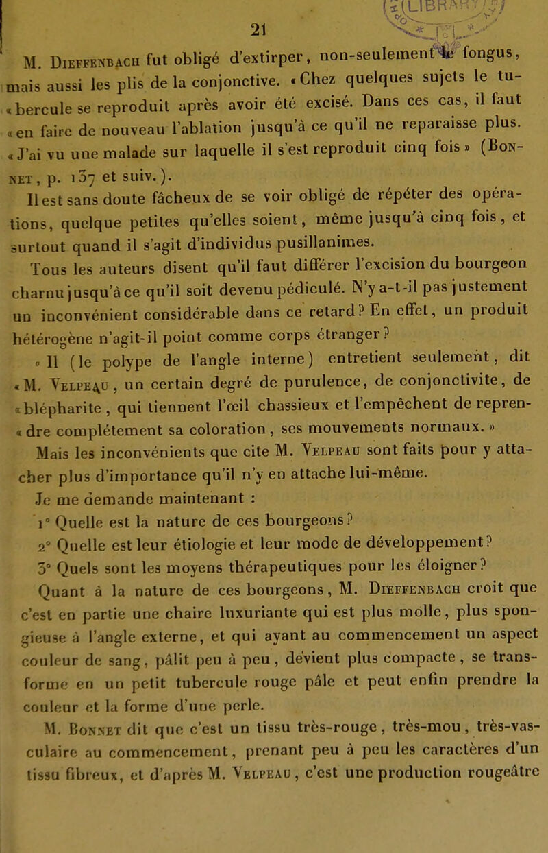 M. DiEFFENBACH fut Obligo d'exlirper, non-seulement%f'fongus, maisaussi les plis de la conjonctive. «Chez quelques sujets le tu- «berculese reproduit apres avoir ete excise. Dans ces cas, il faut «en faire de nouveau l'ablation jusqua ce qu'il ne reparaisse plus. «J'ai vu une malade sur laquelle il s est reproduit cinq fois . (Bon- net, p. 107 et suiv.). liest Sans doute fächeux de se voir oblige de r^pöter des Opera- tions, quelque petites qu'elles soient, meme jusqu'ä cinq fois, et surtout quand il s'agit d'individus pusillanimes. Tous les auteurs disent qu'il faut diflförer l'excision du bourgeon charnujusquace qu'il soit devenu pedicule. IN'y a-t-il pas justement un inconvenient considerable dans ce retard? En efFel, un produit heterogene n'agit-il point comme corps etranger? «II (le polype de l'angle interne) entretient seulemeht, dit «M. Velpe4U, un certain degre de purulence, de conjonclivite, de cblepharite , qui tiennent l'ceil chassieux et l'empechent de repren- «dre completement sa coloration, ses mouveraents normaux. » Mais les inconvenients que cite M. Velpeau sont faits pour y atta- cher plus d'iinportance qu'il n'y en attache lui-meme. Je me demande maintenant : 1 Quelle est la nature de ces bourgeons? 2° Quelle estleur etiologie et leur mode de developpement? 3° Queis sont les moyens therapeutiques pour les eloigner? Quant ä la nature de ces bourgeons, M. Dieffenbach croit que c'esl en partie une chaire luxuriante qui est plus moUe, plus spon- gieuse ä l'angle externe, et qui ayant au commencement un aspect couleur de sang, palit peu a peu, devient plus compacte, se trans- forme en un pelit tubcrcule rouge päle et peut enfin prendre la couleur et la forme d'une perle. M, ßoNNET dit que c'est un tissu tr^s-rouge, trfes-mou, träs-vas- culairc au commencement, prenant peu a peu les caraclöres d'un tissu fibreux, et d'apres M. Velfeäü , c'est une produclion rougeatre