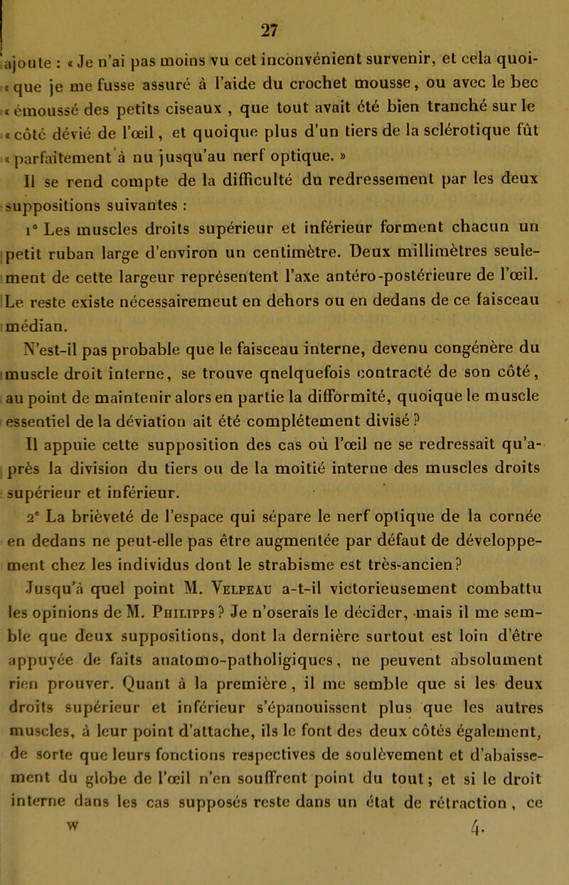 ajoute : «Je n'ai pas tnoitis vu cet inconvenient survenir, et cela quoi- :«que je me fusse assure ä laide du crochet mousse, ou avec le bec .« emousse des petits ciseaux , que tout avait 016 bien tranche sur le .«cotc devie de l'ceil, et quoique plus d'un liers de la scl^rotique füt «parfaitement ä nu jusqu'au nerf optique. » II se rend compte de la difRculte du redressemenl par les deux suppositions suivantes : 1° Les inuscles droits sup^rieur et inf^rieur forment chacun un ipetit ruban large d'environ un centim^tre. T)eux millimätres seule- ment de cette largeur representent Taxe antero-postörieure de l'ceil. ILe reste existe necessairemeut en dehors ou en dedans de ce faisceau I median. N'est-il pas probable que le faisceau interne, devenu congenere du imuscle droit interne, se trouve qnelquefois contractu de son cote, au point de maintenir alors en partie la difförmite, quoique le muscle essentiel de la deviation ait 6te compl^tement divis^ ? 11 appuie cette supposition des cas oü l'ceil ne se redressait qu'a- , pr^s la division du tiers ou de la moiti6 interne des oauscles droits ; superieur et inferieur. 2* La brievete de l'espace qui separe le nerf oplique de la corn^e en dedans ne peut-elle pas etre augmentee par dcifaut de d^veloppe- ment chez les individus dont le strabisme est tres-ancien? Tusqu'cä quel point M. Velpead a-t-il victorieusement combattu les opinions de M. Philipps? Je n'oserais le decider, mais il me sem- ble que deux suppositions, dont la derniere surtout est loin d'etre appuyee de faits anatomo-patholigiqucs, ne peuvent absolument rien prouver, Quant ä la premi^re, il me semble que si les deux droits sup6rieur et inferieur s'öpanouissent plus que les autres muscles, ä leur point d'attache, ils le font des deux cotes ^galement, de Sorte que leurs fonctions respectives de soul6vement et d'abaisse- ment du globe de l'ceil n'en soulFrent point du tout; et si le droit interne dans les cas supposes reste dans un etat de retraction, ce