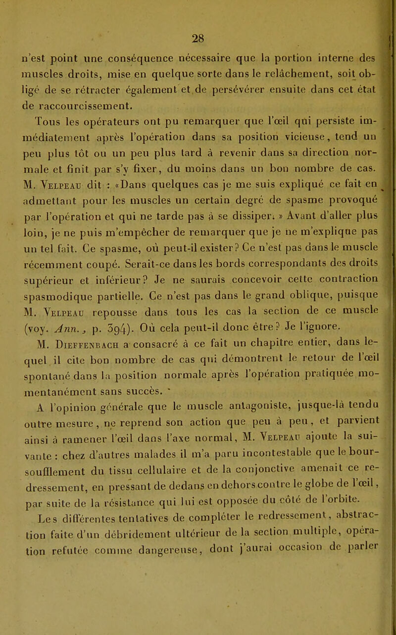 n'est point une cons^quence necessaire quc la portion interne des muscles droits, mise en quelque sorte dans le relächement, soitob- lige de se retracter <§galement et.de pers^verer ensuite dans cet etat de raccourcisseuient. Tous las Operateurs ont pu remarquer que l'oeil qui persiste im- mediatement apres l'operation dans sa position vicieuse, tend un peu plus tot ou un peu plus tard ä revenir dans sa direction nor- male et finit par s'y fixer, du moins dans un bon norabre de cas. M. Velpead dit : «Dans quelques cas je me suis explique ce fait en admetlaiit pour les muscles un certain degrc de spasme provoque par l'operation et qui ne tarde pas ä se dissiper;» Avant d'aller plus loin, je ne puis m'empecher de remarquer que je ne m'expliqne pas un tel fait. Ce spasme, oü peut-il exister? Ce n'est pas dans le muscle recemment coup6. Serait-ce dans les bords correspondants des droits sup^rieur et inferieur? Je ne saurais concevoir celte contraction spasmodique partielle. Ce n'est pas dans le grand oblique, puisque M. Velpeaü repousse dans tous les cas la section de ce muscle (voy. Jnn.^ p. 394). Oü cela peut-il donc etre? Je l'ignore. M. Dieffenbach a consacre ä ce fait un chapitre entier, dans le- quel.il cite bon nombre de cas qui demontrent le retour de l'oeil spontane dans la position normale apres l'operation pratiquee mo- mentanemcnt sans succ^s.  A l'opinion generale que le muscle anlagonisle, jusque-lä tendu outre mesure, ne reprend son action que peu ä peu, et parvient ainsi ä ramener l'oeil dans l'axe normal, M. Velpeaü ajoute la sui- vante: chez d'autres malades il m'a paru incontestable quelebour- soufflement du tissu cellulaire et de la conjonctive amenait ce re- dressement, en pressant de dedanß en dehorscontre le globe de l'oeil, par suite de la r6sistance qui lui est opposee du cote de l'orbite. Les differentestenlatives de compleler le redressement, abslrac- tion faite d'un debridement ultörieur de la section multiple, Opera- tion refutte comme dangereuse, dont j'aurai occasion de parier