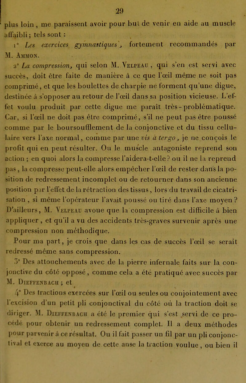 plus loin , nie paraissent avoir pour bul de venir en aide au muscle aüaibli; lels sont : 1° l^s exercices gymnastiques j fortement recomtnandes par M. Ammon. 2' La compressioriy qui selon M. Velpeau , qui s'en est servi avec succ^s, doit etre faite de maniere ä ce que l'ceil mejne ne soit pas coiuprime, et que les boulettes de charpie ne fornaent qu'une digue, destihee ä s'opposer au retour de l'ceil dans sa position vicieuse. L'ef- fet voulu produit par cette digue me parait tr^s-problematique. Car, si l'ceil ne doit pas etre comprime, s'il ne peut pas etre pouss^ comme par le boursoufflement de la conjonctive et du tissu cellu- laire vers Taxe normal, comme par une vis ä tergOj je ne concois le profit qui en peut resulter. Ou le muscle antagoniste reprend son aclion ; en quoi alors la compresse l'aidera-t-elle? ou il ne la reprend pas, la compresse peut-elle alors empecher l'ceil de resler dans la po- sition de redressement incoraplet ou de retourner dans son ancienne Position par l'efFet de la relraclion des tissus, lors du travail de cicatri- sation , si meme l'operaleur l'avait pousse ou lire dans Taxe moyen ? D'ailleurs, M. Velpeau avoue que la compression est difficile ä bien appliquer , et qu'il a vu des accidents Ires-graves survenir apr^s une compression non methodique. Pour ma part, je crois que dans les cas de succes l'ceil se serait redress6 meme sans compression. 5° Des attouchements avec de la pierre infernale faits sur la con- jonctive du c6t6 oppose, comme cela a ete pratiqu^ avec succes par M. DiEFFENBACH ; et 4° Des traclions exerc^es sur l'ceil ou seulesou conjointement avec l'excision d'un pelit pli conjonclival du cote oii la traction doit se fliriger. M, Dieffenbach a ete le premicr qui s'est ,servi de ce pro- *;de pour obtcnir un redressement complet. II a deux methodes pour parvenira cer^sultat. Ou il fait passer un fil par un pli conjonc- lival et exerce au moyen de cette anse la traction voulue, ou bien il