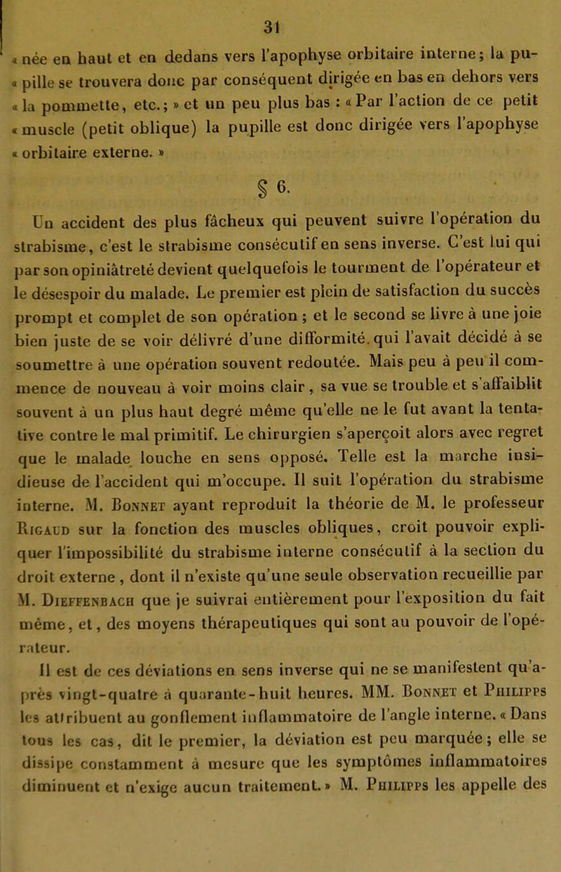 * nee ea haut et en dedans vers l'apophyse orbitaire interne; la pu- « pille se trouvera donc par consequent dlrigee en bas en dehors vers «la pommette, etc.;» et un peu plus bas : aPar l'action de ce petit «muscle (petit oblique) la pupille est donc dirigee vers l'apophyse «orbitaire externe. » §6. Uo accident des plus fächeux qui peuvent suivre l'operation du strabisme, c'est le slrabisme consecutifen sens inverse. Gest lui qui parsonopiniätretedevient quelquefois le tourment de l'operateur et le desespoir du malade. Le premier est piein de satisfaction du succös prompt et complet de son Operation ; et le second se livre ä une joie bien juste de se voir delivre d'une difformite. qui l'avait decide ä se soumettre ä une Operation souvent redoutee. Mais peu ä peu il com- mence de nouveau ä voir moins clair , sa vue se trouble et s'afFaiblit souvent ä un plus haut degre meme quelle ne le fut avant la tenta- live contre le mal primilif. Le Chirurgien s'apercoit alors avec regret que le malade louche en sens oppose. Teile est la marche insi- dieuse de l'accident qui m'occupe. II suit l'operation du strabisme interne. M. Bonnet ayant reproduit la th^orie de M. le professeur PiiGAüD sur la fonction des muscles obliques, croit pouvoir expli- quer l'impossibilite du strabisme interne consecutif ä la section du droit externe , dont il n'existe qu'une seule Observation recueillie par AI. DiEFFENBÄCH que je suivrai entierement pour l'exposition du fait meme, et, des moyens therapeutiques qui sont au pouvoir de l'op^- raleur. 11 est de ces deviations en sens inverse qui ne se manifestent qu'a- pr^js vingl-quatre ä quarante-huit heures. MM. Bonnet et Philipps les allribuent au gonflement inflammatoire de l'angle interne.« Dans lou9 les cas, dit le premier, la d^viation est peu marquee; eile se dissipe constamment ä mesure que les symptömes inflammatoires diminuent et n'exige aucun traiteraent.» M. Philipps les appelle des