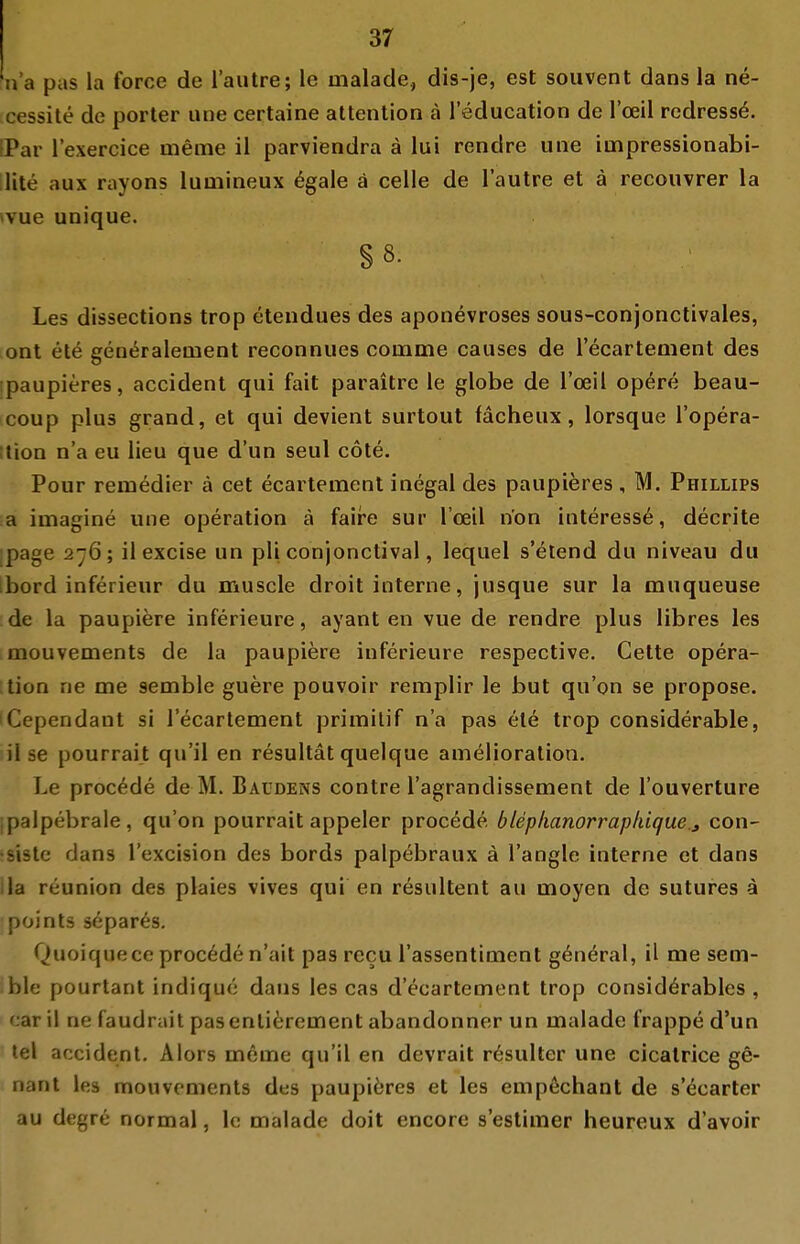 n'a pas la force de lautre; le malade, dis-je, est soiivent dans la ne- cessite de porter une certaine attention ä 1 education de l'oeil redress^. IPar lexercice meme il parviendra ä lui rendre une impressionabi- lite aux rayons lumineux ^gale ä celle de lautre et ä recouvrer la tvue unique. §8. Les dissections trop etendues des aponevroses sous-conjonctivales, ont ete generalement reconnues comme causes de recartement des •paupieres, accident qui fait paraitre le globe de l'oeil opere beau- coup plus grand, et qui devient surtout fächeux, lorsque Topera- ition n'a eu lieu que d'un seul cote. Pour remedier ä cet ecartement inegal des paupieres , M. Phillips a imagine une Operation ä faire sur l'oeil n'on interess6, decrite page 276; il excise un pli conjonctival, lequel s'elend du niveau du Ibord inferieur du muscle droit interne, jusque sur la muqueuse de la paupiere inferieure, ayant en vue de rendre plus libres les mouvements de la paupiere inferieure respective. Cette Opera- tion ne me semble guere pouvoir remplir le but qu'on se propose. iCependant si recartement prirailif n'a pas ete trop considerable, il se pourrait qu'il en resultät quelque amelioration. Le proc^de de M. Baüdens contre l'agrandissement de l'ouverture ipalpebrale, qu'on pourrait appeler procede, btep/ianorraphique.j con- •siste dans l'excision des bords palpebraux ä l'angle interne et dans IIa reunion des plaies vives qui en resultent au moyen de sutures a points separ^s. Quoiquece proc6de n'ait pas recu l'assentiment g6n^ral, il me sem- ble pourtant indique dans les cas d'ecartement trop consid6rables , car il ne faudrait pasenliferement abandonner un malade frappe d'un tel accident. Alors meme qu'il en devrait r6sulter une cicatrice g6- nant les mouvements des paupiöres et les empechant de s'ecarter au degre normal, Ic malade doit encore s'estimer heureux d'avoir