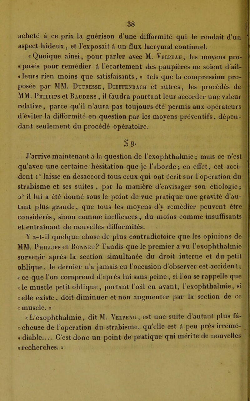 achete ä ce prix la gu^rison d'une difforinite qui le rendait d'un ; aspect hideux, et l'exposait ä un flux lacrymal continuel. ! «Quoique ainsi, pour parier avec M. Velpeaü , les moyens pro- | «pos6s pour remödier ä r^cartement des paupiäres ne soient d'ail- j «leurs rien moins qua satisfaisants,» tels que la compression pro- ■ pos<§e par MM, Düfresse, Dieffenbach et autres, les procedes de MM. Phillips et Baudens , il faudra pourtant leur accorder une valeur relative, parce qu'il n'aura pas toujours ete permis aux Operateurs d'eviter la dilFortnitd en question par les moyens preventifs, depen- dant seuleinent du procede operatolre. J'arrive maiatenaiit ä la question de lexophthalmie; mais ce n'est qu'avec une cerlaine hesitation que je l'aborde; en effet, cet acci- dent 1° laisse en desaccord tous ceux qui ont ^crit sur l'operation du strabisme et ses suites , par la mani^ire d'envisager son etiologie; 2° il lui a etö donn6 sous le point de vue pratique une gravite d'au- tant plus grande, que lous les moyens d'y remedier peuvent etre consideres, sinon comme inefßcaces, du moins comme insuffisants et entrainant de nouvelles difformit^s. Y a-t-il quelque chose de plus contradictoire que les opinions de MM. Phillips et Bonnet? Tandis que le premier a vu l'exophthalmie survenir aprös la section simultanee du droit interne et du petit oblique, le dernier n'a Jamals eu l'occasion d'observer cet accident; « ce que Ton comprend d'apres lui sans peine, si l'on se rappelle que «le muscle petit oblique, portant Toeil en avant, l'exophthalmie, si «eile existe, doit diminuer et non augmenter par la section de ce «muscle.» «L'exophthalmie, dit M. Velpeau , est une suite d'autant plus f^- «cheuse de l'operation du strabisme, qu'elle est a peu pr6s irreme- ^ « diable.... C'est donc un point de pratique qui mörite de nouvelles «recherches. »