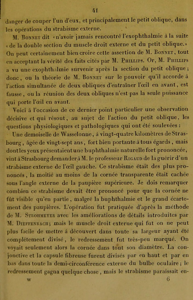 At danger de couper Tun d'eux, et principalement le petit oblique, dans les Operations du strabisme externe. . ' M. Bonnet dit -rn'avoir jamais rencontr^ rexophthalmie ä la suite «de la double seclion du muscle droit externe et du petit oblique.» On peut certainement bien croire cette assertion de M. Bonnet, tout on acceptant la verite des faits citc^s par M. Ehillips. Or, M. Phillips a vu une exophthnlmie survenir apr^s la section du petit oblique; donc, ou la theorie de M. Bonnet sur le pouvoir qu'il accorde ä l'action simultanee de deux obliques d'entrainer l'oeil en avant, est fausse , ou la röunion des deux obliques n'est pas la seule puissance qui porte Tcieil en avant. Voici ä l'occasion de ce dernier point particulier une Observation decisive et qui resout, au sujet de l'action du petit oblique, les questions physiologiques et pathologiques qui ont öte soulevees : Une demoiselle de Wasselonne, ä vingt-quatre kilomötres de Stras- bourg, ägeede vingt-sept ans, fort bien portanteätous egards , uiais dontles yeuxpresentaientune buphthahnie naturelle fort prononcee, vint äStrasbourgderaanderäM. le professeur Rigaud de la guerir d'un strabisme externe de l'oeil gauche. Ce strabisme ^tait des plus pro- nonces, la moitie au moins de la corn^e transparente 6tait cachee sous l'angle externe de la paupiere superieure. Je dois reniarquer combien ce strabisme devait etre prononce pour que la corn^e ne füt visible qu'en parlie, inalgre la buphthalmie et le grand ^carte- ment des paupieres. L'opöration fut pratiqu^e d'apres la m^thode de M. Stkohmeyer avec les ameliorations de details introduites par M. DiEFFENBAcn; mais le muscle droit externe qui fut on ne peut plus facile de meltre ä döcouvert dans toute sa largeur ayant ^te compl6tement divise, le redressement fut tr6s-peu marque. On voyait seulement alors la cornee dans td'ut son diametre. La con- jonctive et la capsule fibreuse furent divisös par en haut et par en ba3 dans loutc la demi-circonference externe du bulbc oculaire; le redressement gagna quelque chose , mais le strabisme paraissait en- w 6