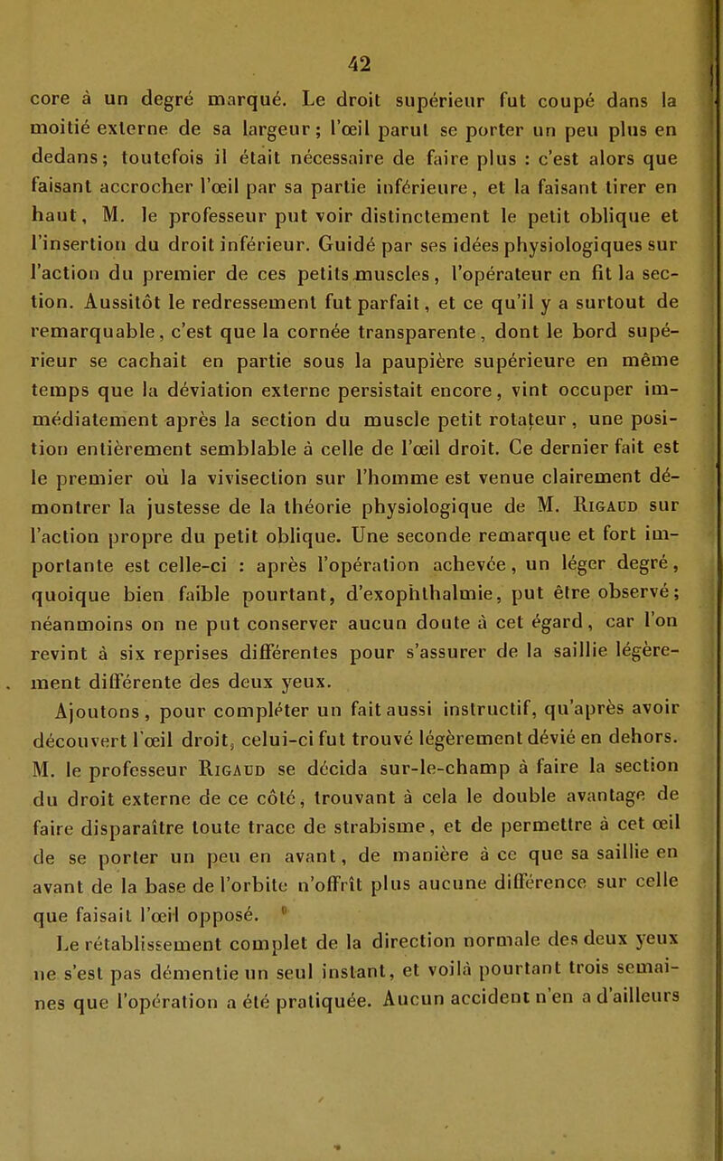 core ä un degre marqu^. Le droit superieur fut coupe dans la moitiö externe de sa largeiir; l'oeil parul se porter un peu plus en dedans; toutefois ii etait necessaire de faire plus : c'est alors que faisant accrocher l'ceil par sa partie inf^rieurc, et la faisant tirer en haut, M. le professeur put voir distinctement le petit oblique et l'insertion du droit inferieur. Guid6 par ses id^es physiologiques sur l'action du premier de ces petits xnuscles, l'operateur en fit la sec- tion. Aussilot le redressemenl fut parfait, et ce qu'il y a surtout de remarquable, c'est que la cornee transparente, dont le bord supe- rieur se cachait en partie sous la paupi^re sup^rieure en tneme temps que la d^viation externe persistait encore, vint occuper im- mediateinent apres la section du muscle petit rotateur, une posi- tion entierenaent semblable ä celle de l'ceil droit. Ce dernier fait est le premier oü la viviseclion sur l'homme est venue olairement d^- montrer la justesse de la iheorie physiologique de M. Rigaüd sur l'action propre du petit oblique. Une seconde remarque et fort im- porlante est celle-ci : apres l'operalion achevöe, un leger degre, quoique bien faible pourtant, d'exophlhalmie, put etreobserve; neanmoins on ne put conserver aucun doute ä cet ^gard, car l'on revint ä six reprises difFerentes pour s'assurer de la saillie legere- ment differente des deux yeux. Ajoutons, pour comple^ter un faitaussi instruclif, qu'apres avoir d^couvert l'oeil droits celui-ci fut trouve legerement devie en dehors. M. le professeur Rigaüd se döcida sur-le-champ ä faire la section du droit externe de ce cötöj Irouvant a cela le double avantage de faire disparaitre toute trace de strabisme, et de permettre ä cet ceil de se porter un peu en avant, de maniere ä ce que sa saillie en avant de la base de l'orbite n'oflFrit plus aucune difFerence sur celle que faisait l'ceil oppose. Le retablissement complet de la direction normale des deux yeux ue s'est pas demenlie un seul instant, et voilä pourtant trois semai- nes que l'opdration a ele praliqu^e. Aucun accident n'en a d'ailleurs