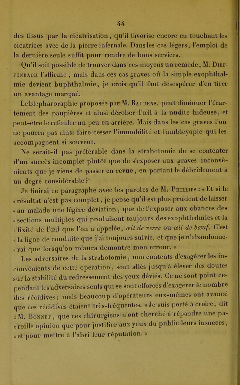 des tissus par la cicatrisalion, qu'il favorise encore en touchant les cicatrice.s avee de la pierre infernale. Dans les cas Ingers, l'emploi de la derniere scule suffit pour rendre de bons Services. Qu'il soit possible de trouver dans ces moyens un rem^de, M. Dief- FENBACH l'affirme , inais dans ces cas graves oü la simple exophthal- mie devient buphthalmie, je crois qu'il faut dösesperer d'en tirer un avantage marque. Leblepharoraphie propos^e par M. Baodens, peut diminuer l'ecar- tement des paupiöres et ainsi d^rober l'ceil ä la nudile hideuse, et peut-etre lerefouler un peu en arriere. Mais dans les cas graves l'on ne pourra pas ainsi faire cesser riramobilitö et l'ambleyopie qui les accompagnent si souvent. Ne serait-il pas preferable dans la strabotomie de se contenter d'un succes incomplet plulot que de s'exposer aux graves inconve- nients que je viens de passer en revue, en portant le debridement ä un degre considerable ? Je finirai ce paragraphe avec les paroles de M. Phillips :«Et si le «resultat n'est pas complet, je pense qu'il est plus prudent de laisser «au malade une legere d(3viation , que de l'exposer aux chances des «sections multiples qui produiseut toujours des exophthalmies et la «fixite de l'oeil que l'on a appelee, ceil de verre ou cßil de bcßuf. C'est «la ligne de conduite que j'ai toujours suivie, et que je n'abandonne- «rai que lorsqu'on m'aura demontre mon erreur. » Les adversaires de la strabotomie , non contents d'exagörer les in- convönients de cette Operation, sont alles jusqu'ä elever des doutes sur la stabilite du redressement des yeux devies. Ce ne sont point ce- pendant les adversaires seuls qui se sont efForc^s d'exagerer le nombre des recidives; mais beaucoup d'op6rateurs eux-memes ont avance que ces recidives etaient tr6s-frcquentes. «Je suis porte a croire, dit «M. Bonnet, que ces chirurgiens n'ont cherche a r^pandre une pa- « reiUe opinion que pour juslifier aux yeux du public leurs insuccös, «et pour meltre ä l'abri leur reputation. »