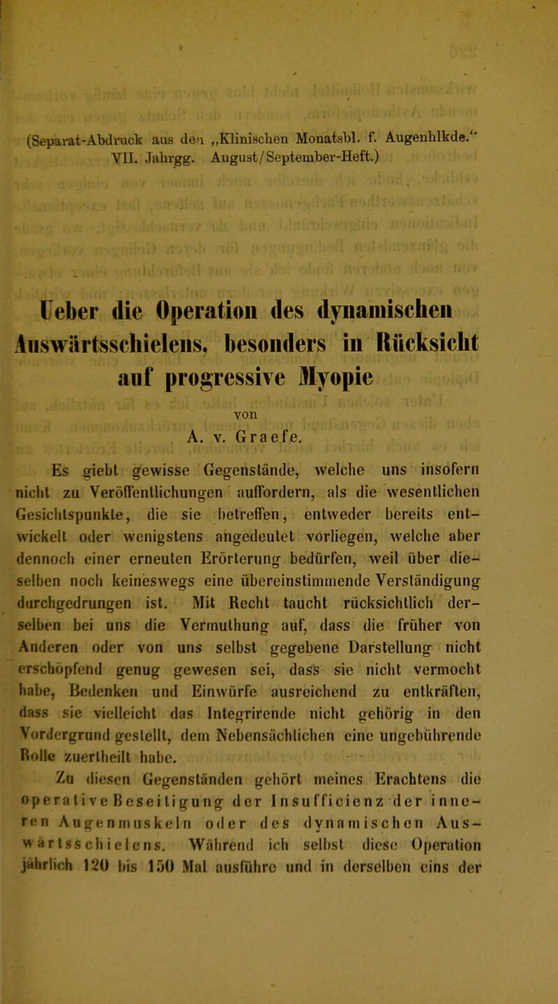 (Separat-Abdruck aus den „Klinischen Monatsbl. f. Augenhlkde.'' VII. .Tahrgg. August/September-Heft.) Ueber die Operation des dynamischen Answärtsschielens, besonders in Rücksicht anf progressive Myopie von A. v. Graefe. Es giebt gewisse Gegenstände, welche uns insofern nicht zu Veröffentlichungen auffordern, als die wesentlichen Gesichtspunkte, die sie betreffen, entweder bereits ent- wickelt oder wenigstens angedeutet vorliegen, welche aber dennoch einer erneuten Erörterung bedürfen, weil über die- selben noch keineswegs eine übereinstimmende Verständigung durchgedrungen ist. Mit Recht taucht rücksichtlich der- selben bei uns die Vermuthung auf, dass die früher von Anderen oder von uns selbst gegebene Darstellung nicht erschöpfend genug gewesen sei, dass sie nicht vermocht habe, Bedenken und Einwürfe ausreichend zu entkräften, dass sie vielleicht das Integrirende nicht gehörig in den Vordergrund gestellt, dem Nebensächlichen eine ungebührende Rolle zuerlheilt habe. Zu diesen Gegenständen gehört meines Erachtens die operative Beseitigung der Insufficienz der inne- ren Augenmuskeln oder des dynamischen Aus- y< artsschielens. Während ich selbst diese Operation jährlich 120 bis 150 Mal ausführe und in derselben eins der