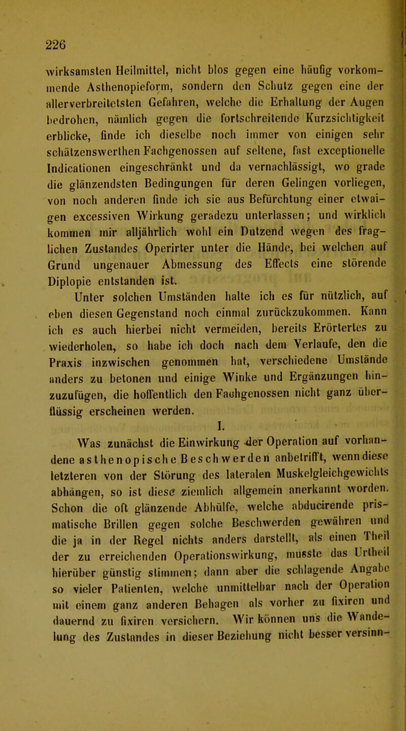 wirksamsten Heilmittel, nicht blos gegen eine häufig vorkom- mende Asthenopieform, sondern den Schutz gegen eine der allerverbreitctsten Gefahren, welche die Erhaltung der Augen liedrohen, nämlich gegen die fortschreitende Kurzsichtigkeit erblicke, finde ich dieselbe noch immer von einigen sehr schätzenswerthen Fachgenossen auf seltene, fast exceptionelle Indicationen eingeschränkt und da vernachlässigt, wo grade die glänzendsten Bedingungen für deren Gelingen vorliegen, von noch anderen finde ich sie aus Befürchtung einer etwai- gen excessiven Wirkung geradezu unterlassen; und wirklich kommen mir alljährlich wohl ein Dutzend wegen des frag- lichen Zustandes Operirter unter die Hände, bei welchen auf Grund ungenauer Abmessung des Effects eine störende Diplopie entstanden ist. Unter solchen Umständen halte ich es für nützlich, auf eben diesen Gegenstand noch einmal zurückzukommen. Kann ich es auch hierbei nicht vermeiden, bereits Erörtertes zu wiederholen, so habe ich doch nach dem Verlaufe, den die Praxis inzwischen genommen hat, verschiedene Umstände anders zu betonen und einige Winke und Ergänzungen hin- zuzufügen, die hoffentlich den Faohgenossen nicht ganz über- flüssig erscheinen werden. Ii Was zunächst die Einwirkung 4er Operation auf vorhan- dene asthenopische Beschwerden anbetrifft, wenndiese letzteren von der Störung des lateralen Muskelgleichgewichls abhängen, so ist diese ziemlich allgemein anerkannt worden. Schon die oft glänzende Abhülfe, welche abducirende pris- matische Brillen gegen solche Beschwerden gewähren und die ja in der Regel nichts anders darstellt, als einen Theil der zu erreichenden Operationswirkung, musstc das Urlhcil hierüber günstig stimmen; dann aber die schlagende Angabc so vieler Patienten, welche unmittelbar nach der Operation mit einem ganz anderen Behagen als vorher zu fixiren und dauernd zu fixiren versichern. Wir können uns die Wande- lung des Zustandes in dieser Beziehung nicht besser versinn-