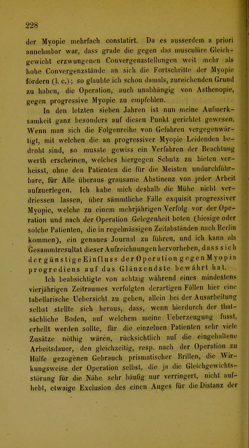 der Myopie mehrfach constatirt. Da es ausserdem a priori annehmbar war, dass grade die gegen das musculäre Gleich- gewicht erzwungenen Convergenzstelltmgcn weit mehr als hohe Convergenzstände an sich die Fortschritte der Myopie fördern (TL c.); so glaubte ich schon damals, zureichenden Grund zu haben, die Operation, auch unabhängig von Asthenopie, gegen progressive Myopie zu empfehlen. In den letzten sieben Jahren ist nun meine Aufmerk- samkeit ganz besonders auf diesen Punkt gerichtet gewesen. Wenn man sich die Folgenreihe von Gefahren vergegenwär- tigt, mit welchen die an progressiver Myopie Leidenden be- droht sind, so musste gewiss ein Verfahren der Beachtung werth erscheinen, welches hiergegen Schutz zu bieten ver- heisst, ohne den Patienten die für die Meisten undurchführ- bare, für Alle überaus grausame Abstinenz von jeder Arbeit aufzuerlegen. Ich habe mich deshalb die Mühe nicht ver- driessen lassen, über sämmtliche Fälle exquisit progressiver Myopie, welche zu einem mehrjährigen Verfolg vor der Ope- ration und nach der Operation Gelegenheit boten (hiesige oder solche Patienten, die in regelmässigen Zeilahständen nach Berlin kommen), ein genaues Journal zu führen, und ich kann als Gesammtresultat dieser Aufzeichnungen hervorheben, dass sich d ergünstigeEin flu ss derOperation gegen Myopia progrediens auf das Glänzendste bewährt hat. Ich beabsichtigte von achtzig während eines mindestens vierjährigen Zeitraumes verfolgten derartigen Fällen hier eine tabellarische Uebersicht zu geben, allein bei der Ausarbeitung selbst stellte sich heraus, dass, wenn hierdurch der that- sächliche Boden, auf welchem meine Ueberzeugung fusst, erhellt werden sollte, für die einzelnen Patienten sehr viele Zusätze nöthig wären, rücksichtlich auf die eingehaltene Arbeitsdauer, den gleichzeitig, resp. nach der Operation zu Hülfe gezogenen Gebrauch prismatischer Brillen, die Wir- kungsweise der Operation seihst, die ja die Gleichgewichts- störung für die Nähe sehr häufig nur verringert, nicht auf- hebt, etwaige Exclusion des einen Auges für die Distanz der