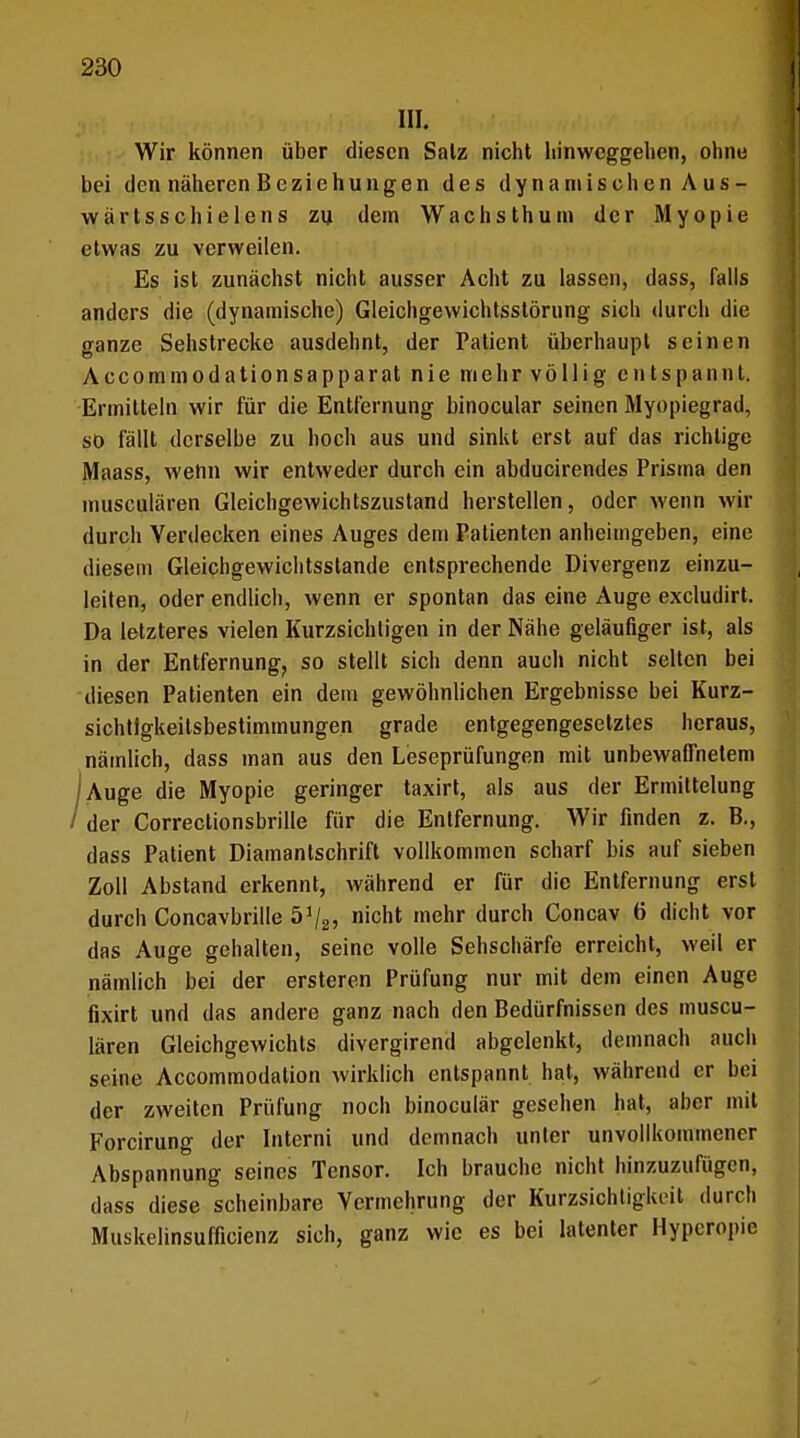 III. Wir können über diesen Salz nicht hinweggehen, ohne bei den näheren Beziehungen des dynamischen A us - wärtsschielens zu dem Wachsthum der Myopie etwas zu verweilen. Es ist zunächst nicht ausser Acht zu lassen, dass, falls anders die (dynamische) Gleichgewichtsstörung sich durch die ganze Sehstrecke ausdehnt, der Patient überhaupt seinen Accommodationsapparat nie mehr völlig entspannt. Ermitteln wir für die Entfernung binocular seinen Myopiegrad, so fällt derselbe zu hoch aus und sinkt erst auf das richtige Maass, wenn wir entweder durch ein abducirendes Prisma den musculären Gleichgewichtszustand herstellen, oder wenn wir durch Verdecken eines Auges dem Patienten anheimgeben, eine diesem Gleichgewichtsstande entsprechende Divergenz einzu- leiten, oder endlich, wenn er spontan das eine Auge excludirt. Da letzteres vielen Kurzsichtigen in der Nähe geläufiger ist, als in der Entfernung, so stellt sich denn auch nicht selten bei diesen Patienten ein dem gewöhnlichen Ergebnisse bei Kurz- sichtlgkeitsbestimmungen grade entgegengesetztes heraus, nämlich, dass man aus den Leseprüfungen mit unbewaffnetem 'Auge die Myopie geringer taxirt, als aus der Ermittelung / der Correctionsbrille für die Entfernung. Wir finden z. B., dass Patient Diamantschrift vollkommen scharf bis auf sieben Zoll Abstand erkennt, während er für die Entfernung erst durch Concavbrille 5% nicht mehr durch Concav 6 dicht vor das Auge gehalten, seine volle Sehschärfe erreicht, weil er nämlich bei der ersteren Prüfung nur mit dein einen Auge fixirt und das andere ganz nach den Bedürfnissen des muscu- lären Gleichgewichts divergirend abgelenkt, demnach auch seine Accommodation wirklich entspannt hat, während er bei der zweiten Prüfung noch binoculär gesehen hat, aber mit Forcirung der Interni und demnach unter unvollkommener Abspannung seines Tensor. Ich brauche nicht hinzuzufügen, dass diese scheinbare Vermehrung der Kurzsichtigkeit durch Muskelinsufficienz sich, ganz wie es bei latenter Hyperopie