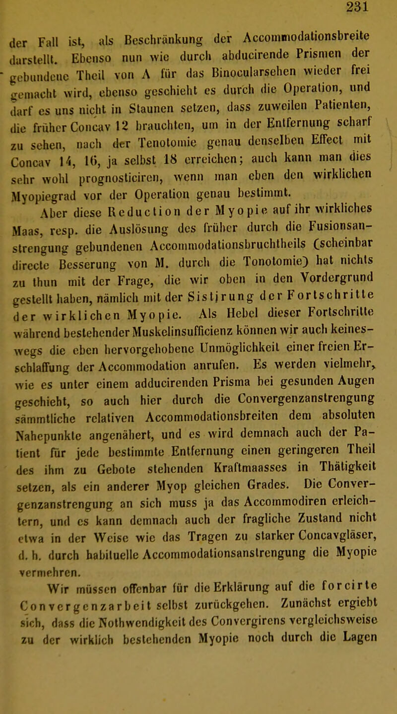 der Fall ist, als Beschränkung der Accommodationsbreite darstellt. Ebenso nun wie durch abducirende Prismen der gebundene Theil von A für das Binocularsehen wieder frei gemacht wird, ebenso geschieht es durch die Operation, und darf es uns nicht in Staunen setzen, dass zuweilen Patienten, die früher Concav 12 brauchten, um in der Entfernung scharf zu sehen, nach der Tenotomie genau denselben Effect mit Concav 14, 16, ja selbst 18 erreichen; auch kann man dies sehr wohl prognosticiren, wenn man eben den wirklichen Myopiegrad vor der Operation genau bestimmt. Aber diese Reduction der Myopie auf ihr wirkliches Maas, resp. die Auslösung des früher durch die Fusionsan- strengung gebundenen Accommodationsbruchtheils (scheinbar directe Besserung von M. durch die Tonotomie) hat nichts zu thun mit der Frage, die wir oben in den Vordergrund gestellt haben, nämlich mit der Sistjrung der Fortschritte der wirklichen Myopie. Als Hebel dieser Fortschritte w ahrend bestehender Muskelinsufficienz können wir auch keines- wegs die eben hervorgehobene Unmöglichkeil einer freien Er- schlaffung der Accommodation anrufen. Es werden vielmehr, wie es unter einem adducirenden Prisma bei gesunden Augen geschieht, so auch hier durch die Convergenzanstrengung sämmtliche relativen Accommodationsbreiten dem absoluten Nahepunkte angenähert, und es wird demnach auch der Pa- tient für jede bestimmte Entfernung einen geringeren Theil des ihm zu Gebote stehenden Kraftmaasses in Thätigkeit setzen, als ein anderer Myop gleichen Grades. Die Conver- genzanstrengung an sich muss ja das Accotnmodiren erleich- tern, und es kann demnach auch der fragliche Zustand nicht etwa in der Weise wie das Tragen zu starker Concavgläser, d. h. durch habituelle Accommodationsanslrengung die Myopie vermehren. Wir müssen offenbar für die Erklärung auf die forcirte C o n v c r g c n z a r b e i t selbst zurückgehen. Zunächst ergiebt sich, dass die Notwendigkeit des Convergircns vergleichsweise zu der wirklich bestehenden Myopie noch durch die Lagen