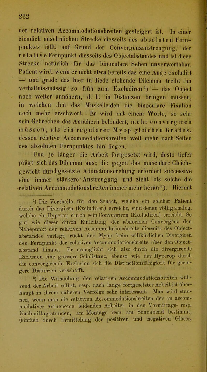der relativen Accommodationsbreiten gesteigert ist. In einer ziemlich ansehnlichen Strecke diesseits des absoluten Fern- punktes fällt, auf Grund der Convergenzanstrengung, der relative Fernpunkt diesseits des Objectabstandes und ist diese Strecke natürlich für das binoculare Sehen unverwerlhbar. Patient wird, wenn er nicht etwa bereits das eine Auge cxcludirt — und grade das hier in Rede stehende Dilemma treibt ihn verhältnissmässig so früh zum Excludiren*) — das Object noch weiter annähern, d. hl in Distanzen bringen müssen, in welchen ihm das Muskelleiden die binoculare Fixation noch mehr erschwert. Er wird mit einem Worte, so sehr sein Gebrechen das Annähern behindert, mehr convergiren müssen, als eiri regulärer Myop gleichen Grades, dessen relative Accommodationsbreiten weit mehr nach Seiten des absoluten Fernpunktes hin liegen. Und je länger die Arbeit forlgesetzt wird, desto tiefer prägt sich das Dilemma aus; die gegen das musculäre Gleich- gewicht durchgesetzte Adductionsdrehung erfordert successive eine immer stärkere Anstrengung und zieht als solche die •relativen Accommodationsbreiten immer mehr heran2). Hiermit *) Die Vortheile für den Sehact, welche ein solcher Patient durch das Divergiren (Excludiren) erreicht, sind denen völlig analog, welche ein Hyperop durch sein Convergiren (Excludiren) erreicht. So gut wie dieser durch Einleitung der abnormen Convergenz den Nahepunkt der relativen Accommodationsbreite diesseits des Object- abstandes verlegt, rückt der Myop beim willkürlichen Divergiren den Fernpunkt der relativen Accommodationsbreite über denObject- abstand hinaus. Er ermöglicht sich also durch die divergirende Exclusion eine grössere Sehdistanz, ebenso wie der Hyperop durch die convergirende Exclusion sich die Distinctionsfähigkeit für gerin- gere Distanzen verschafft. 2) Die Wandelung der relativen Accommodationsbreiten wäh- rend der Arbeit selbst, resp. nach lange fortgesetzter Arbeit ist über- haupt in ihrem näheren Verfolge sehr interessant. Man wird stau- nen, wenn man die relativen Accommodationsbreiten der an aecom- modativer Asthenopie leidenden Arbeiter in den Vormittags- resp. Nachmittagsstunden, am Montage resp. am Sonnabend bestimmt, (einfach durch Ermittelung der positiven und negativen Gläser,