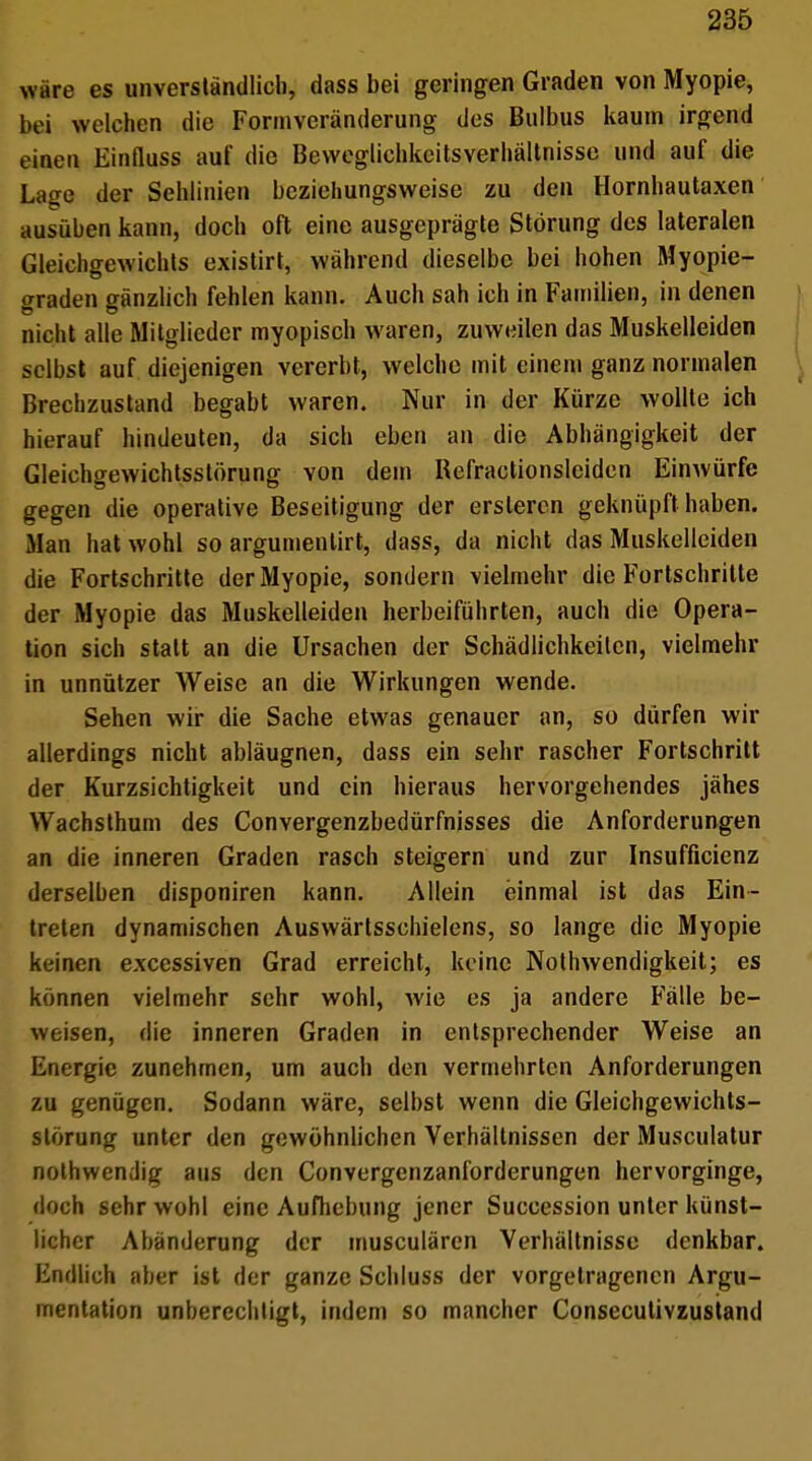 wäre es unverständlich, dass bei geringen Graden von Myopie, bei welchen die Fonnveränderung des Bulbus kaum irgend einen Einfluss auf die Beweglichkeitsverhältnisse und auf die Lage der Sehlinien beziehungsweise zu den Hornhautaxen ausüben kann, doch oft eine ausgeprägte Störung des lateralen Gleichgewichts existirt, während dieselbe bei hohen Myopie- graden gänzlich fehlen kann. Auch sah ich in Familien, in denen nicht alle Mitglieder myopisch waren, zuweilen das Muskelleiden selbst auf diejenigen vererbt, welche mit einem ganz normalen Brechzustand begabt waren. Nur in der Kürze wollte ich hierauf hindeuten, da sich eben an die Abhängigkeit der Gleichgewichtsstörung von dem Refractionsleidcn Einwürfe gegen die operative Beseitigung der ersleren geknüpft haben. Man hat wohl so argumenlirt, dass, da nicht das Muskelleiden die Fortschritte der Myopie, sondern vielmehr die Fortschritte der Myopie das Muskelleiden herbeiführten, auch die Opera- tion sich statt an die Ursachen der Schädlichkeiten, vielmehr in unnützer Weise an die Wirkungen wende. Sehen wir die Sache etwas genauer an, so dürfen wir allerdings nicht abläugnen, dass ein sehr rascher Fortschritt der Kurzsichtigkeit und ein hieraus hervorgehendes jähes Wachsthum des Convergenzbedürmisses die Anforderungen an die inneren Graden rasch steigern und zur Insuffizienz derselben disponiren kann. Allein einmal ist das Ein- treten dynamischen Auswärtsschielens, so lange die Myopie keinen excessiven Grad erreicht, keine Notwendigkeit; es können vielmehr sehr wohl, wie es ja andere Fälle be- weisen, die inneren Graden in entsprechender Weise an Energie zunehmen, um auch den vermehrten Anforderungen zu genügen. Sodann wäre, selbst wenn die Gleichgewichts- störung unter den gewöhnlichen Verhältnissen der Musculatur nothwendig aus den Convergcnzanforderungen hervorginge, doch sehr wohl eine Aufhebung jener Succession unter künst- licher Abänderung der musculären Verhältnisse denkbar. Endlich aber ist der ganze Schluss der vorgetragenen Argu- mentation unberechligt, indem so mancher Consecutivzustand