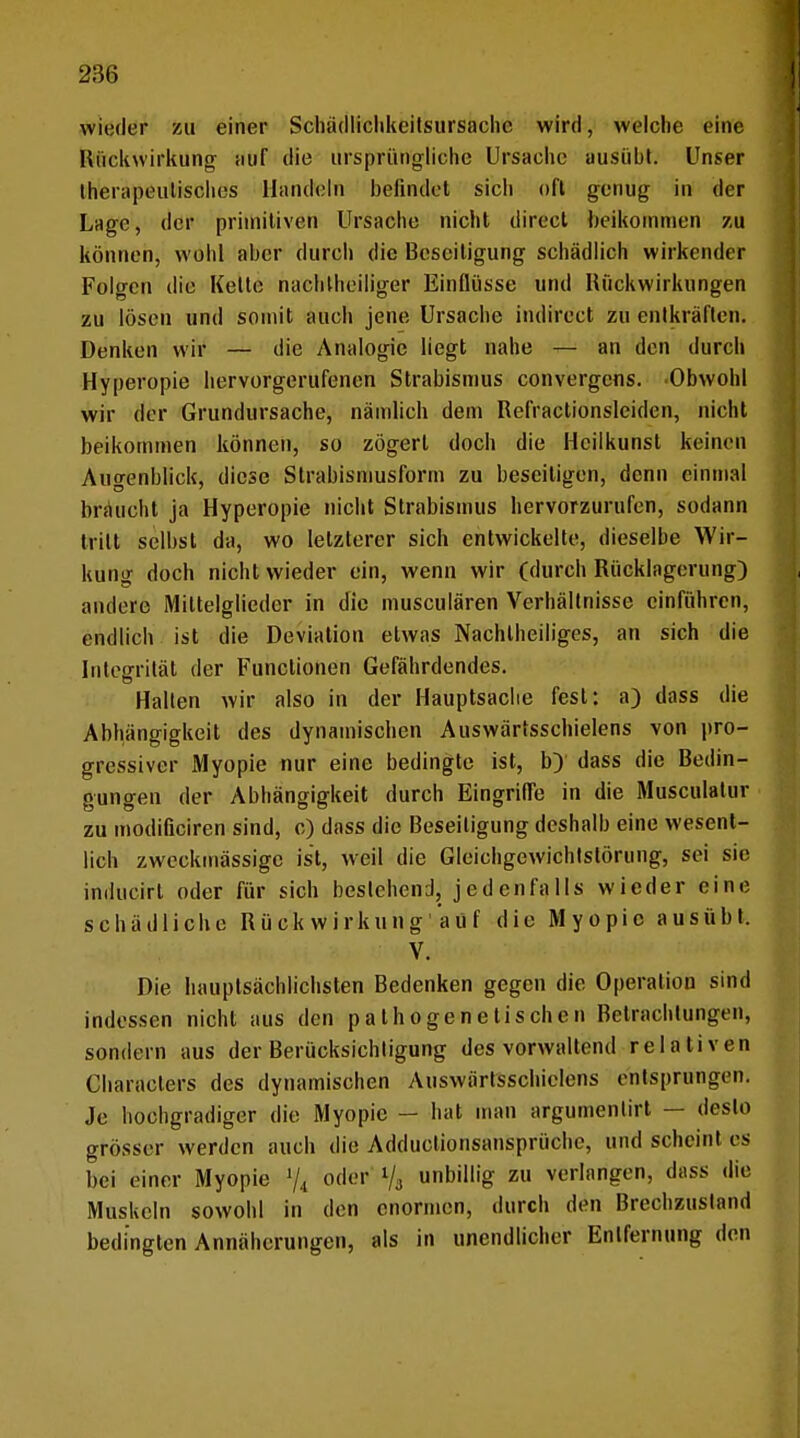 wieder zu einer Schädliclikeitsursachc wird, welche eine Rückwirkung- auf die ursprüngliche Ursache ausüht. Unser therapeutisches Handeln befindet sich oft genug in der Lage, der primitiven Ursache nicht direct heikomnien zu können, wohl aber durch die Beseitigung schädlich wirkender Folgen die Kette nachteiliger Einflüsse und Rückwirkungen zu lösen und somit auch jene Ursache indirect zu entkräften. Denken wir — die Analogie liegt nahe — an den durch Hyperopie hervorgerufenen Strabismus convergcus. Obwohl wir der Grundursache, nämlich dem Refractionslciden, nicht beikommen können, so zögert doch die Heilkunst keinen Augenblick, diese Strabismusform zu beseitigen, denn einmal braucht ja Hyperopie nicht Strabismus hervorzurufen, sodann tritt selbst da, wo letzterer sich entwickelte, dieselbe Wir- kung doch nicht wieder ein, wenn wir (durch Rücklagerung) andere Mittelglieder in die musculären Verhältnisse einführen, endlich ist die Deviation etwas Nachteiliges, an sich die Integrität der Functionen Gefährdendes. Halten wir also in der Hauptsache fest: a) dass die Abhängigkeit des dynamischen Auswärtsschielens von pro- gressiver Myopie nur eine bedingte ist, b) dass die Bedin- gungen der Abhängigkeit durch Eingriffe in die Musculatur zu modißeiren sind, c) dass die Beseitigung deshalb eine wesent- lich zweckmässige ist, weil die Gleichgewichtstörung, sei sie iflducirt oder für sich bestehend,] jedenfalls wieder eine schädliche Rück w irkung aüf die Myopie ausübt. V. Die hauptsächlichsten Bedenken gegen die Operation sind indessen nicht aus den pathogenetischen Betrachtungen, sondern aus der Berücksichtigung des vorwaltend relativen Characters des dynamischen Auswärtsschielens entsprungen. Je hochgradiger die Myopie - hat man argumenlirt — desto grösser werden auch die Adductionsansprüche, und scheint es bei einer Myopie % oder l/3 unbillig zu verlangen, dass die Muskeln sowohl in den enormen, durch den Brechzusland bedingten Annäherungen, als in unendlicher Entfernung den