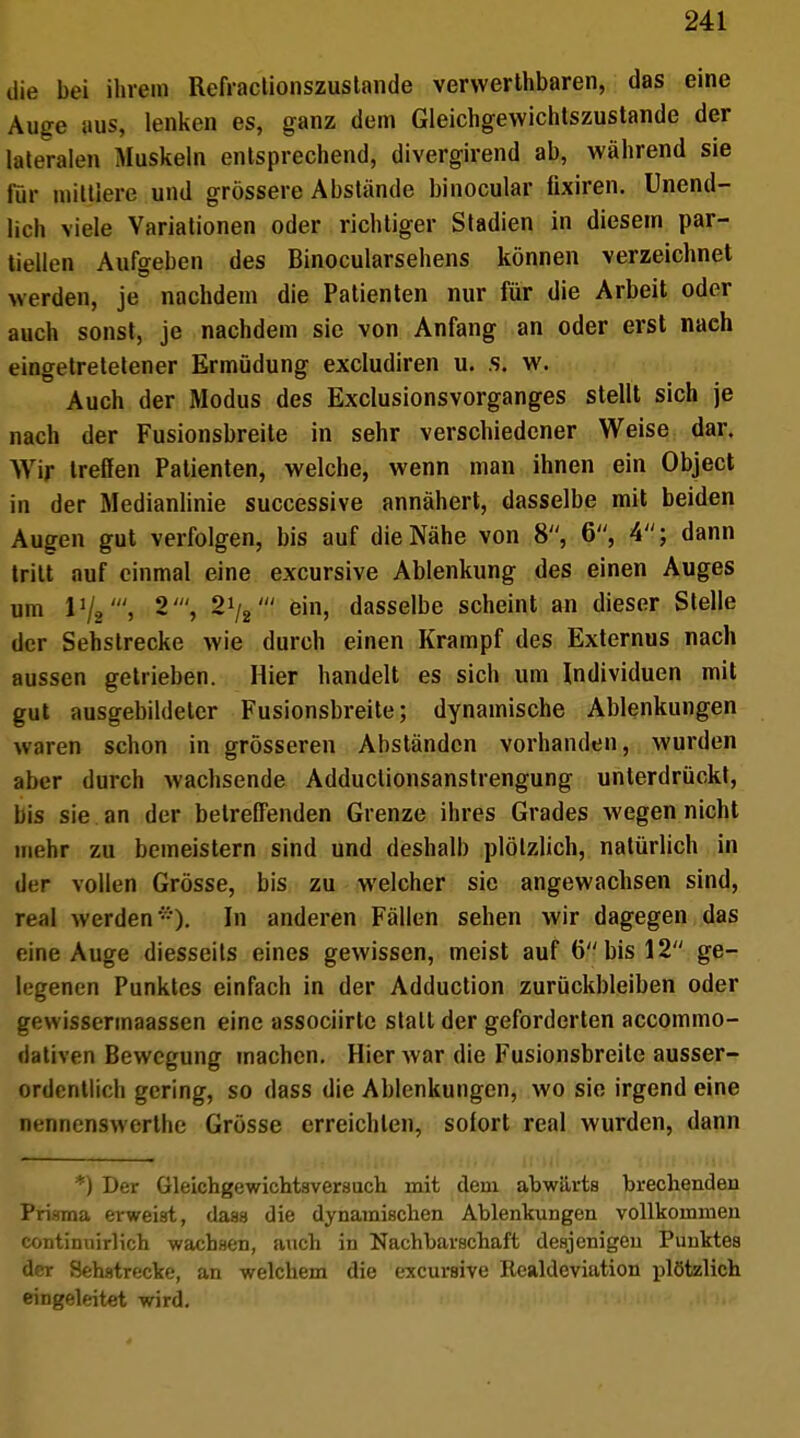 die bei ihrem Refractionszustande verwerthbaren, das eine Auge aus, lenken es, ganz dem Gleichgewichtszustande der lateralen Muskeln entsprechend, divergirend ab, während sie für mittlere und grössere Abstände binocular ttxiren. Unend- lich viele Variationen oder richtiger Stadien in diesem par- tiellen Aufgeben des Binocularsehens können verzeichnet werden, je nachdem die Patienten nur für die Arbeit oder auch sonst, je nachdem sie von Anfang an oder erst nach eingetretetener Ermüdung excludiren u. .s. w. Auch der Modus des Exclusionsvorganges stellt sich je nach der Fusionsbreite in sehr verschiedener Weise dar. Wir treffen Patienten, welche, wenn man ihnen ein Object in der Medianlinie successive annähert, dasselbe mit beiden Augen gut verfolgen, bis auf die Nähe von 8, 6, 4; dann tritt auf einmal eine excursive Ablenkung des einen Auges um Vj2', 2', 21/2' ein, dasselbe scheint an dieser Stelle der Sehstrecke wie durch einen Krampf des Externus nach aussen getrieben. Hier handelt es sich um Individuen mit gut ausgebildeter Fusionsbreite; dynamische Ablenkungen waren schon in grösseren Abständen vorhanden, wurden aber durch wachsende Adduclionsanstrengung unterdrückt, bis sie an der betreffenden Grenze ihres Grades wegen nicht mehr zu bemeistern sind und deshalb plötzlich, natürlich in der vollen Grösse, bis zu welcher sie angewachsen sind, real werden). In anderen Fällen sehen wir dagegen das eine Auge diesseits eines gewissen, meist auf 6 bis 12 ge- legenen Punktes einfach in der Adduction zurückbleiben oder gewissermaassen eine assoeiirte statt der geforderten aecommo- dativen Bewegung machen. Hier war die Fusionsbreite ausser- ordentlich gering, so dass die Ablenkungen, wo sie irgend eine Dennenswerthe Grösse erreichten, sofort real wurden, dann *) Der Gleichgewichtsversuch mit dem abwärts brechendeil Prisma erweist, dass die dynamischen Ablenkungen vollkommen continuirlich wachsen, auch in Nachbarschaft desjenigen Punktes der Sehstrecke, an welchem die excursive Realdeviation plötzlich eingeleitet wird.