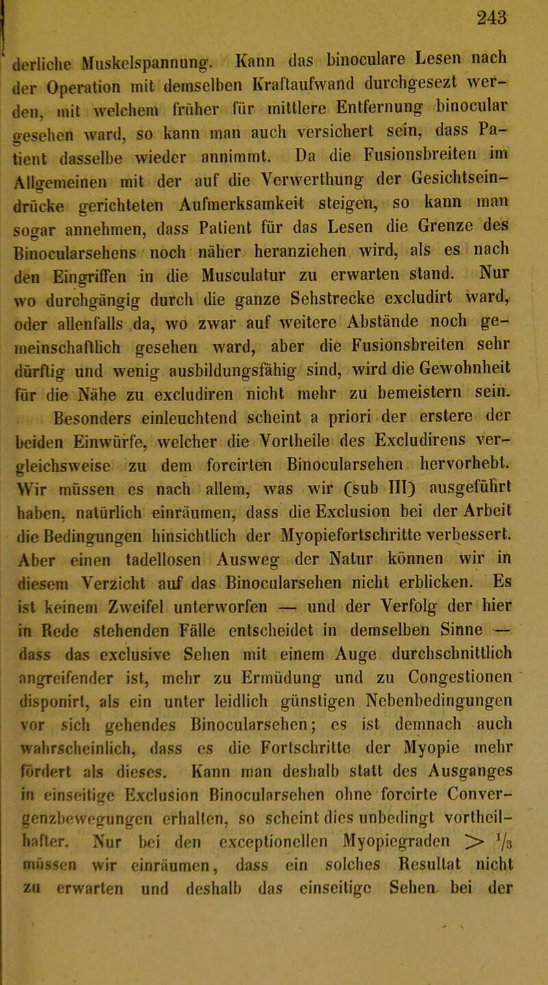 derliche Muskelspannung. Kann das binoculare Lesen nach der Operation mit demselben Kraftaufwand durchgesezt wer- den, mit welchem Grober für mittlere Entfernung binocular gesehen ward, so kann man auch versichert sein, dass Pa- tient dasselbe wieder annimmt. Da die Fusionsbreiten im Allgemeinen mit der auf die Verwerthung der Gesichtsein- drücke gerichteten Aufmerksamkeit steigen, so kann man soaar annehmen, dass Patient für das Lesen die Grenze des Binocularsehens noch näher heranziehen wird, als es nach den Eingriffen in die Musculatur zu erwarten stand. Nur wo durchgängig durch die ganze Sehstrecke excludirt ward, oder allenfalls da, wo zwar auf weitere Abstände noch ge- meinschaftlich gesehen ward, aber die Fusionsbreiten sehr dürftig und wenig ausbildungsfähig sind, wird die Gewohnheit für die Nähe zu excludiren nicht mehr zu bemeistern sein. Besonders einleuchtend scheint a priori der erstere der beiden Einwürfe, welcher die Yorlheile des Excludirens ver- gleichsweise zu dem forcirten Binocularsehen hervorhebt. Wir müssen es nach allem, was wir Csub III) ausgeführt haben, natürlich einräumen, dass die Exclusion bei der Arbeit die Bedingungen hinsichtlich der Myopiefortschritte verbessert. Aber einen tadellosen Ausweg der Natur können wir in diesem Verzicht auf das Binocularsehen nicht erblicken. Es ist keinem Zweifel unterworfen — und der Verfolg der hier in Bede stehenden Fälle entscheidet in demselben Sinne — dass das exclusive Sehen mit einem Auge durchschnittlich angreifender ist, mehr zu Ermüdung und zu Congestionen disponirt, als ein unter leidlich günstigen Nebenbedingungen vor sich gehendes Binocularsehen; es ist demnach auch wahrscheinlich, dass es die Forlschritte der Myopie mehr fördert als dieses. Kann man deshalb statt des Ausganges in einseitige Exclusion Binocularsehen ohne forcirte Conver- genzbewegungen erhalten, so scheint dies unbedingt vorteil- hafter. Nur bei den exceptioncllen Myopiegraden > 1/3 müssen wir einräumen, dass ein solches Besullat nicht zu erwarten und deshalb das einseitige Sehen bei der
