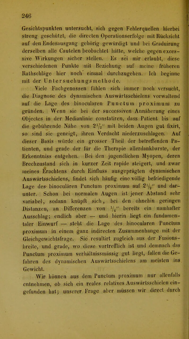 Gesichtspunkten untersucht, sich gegen Fehlerquellen hierbei streng geschützt, die directen Operalionserfolge mit Rücksicht auf den Endesausgang gehörig gewürdigt und bei Graduirung derselben alle Cautelen beobachtet hatte, welche gegen exoes- sive Wirkungen sicher stellen. Es sei mir erlaubt, diese verschiedenen Punkte mit Beziehung auf meine früheren Rathschläge hier noch einmal durchzugehen. Ich beginne mit der Un ters uchungs methode. Viele Fachgenossen fühlen sich immer noch versucht, die Diagnose des dynamischen Auswärtsschielens vorwaltend auf die Lage des binocularen Punctum proximum zu gründen. Wenn sie bei der sucecssiven Annäherung eines Objectes in der Medianlinie constatiren, dass Patient bis auf die gebührende Nähe von 'i1^ mit beiden Augen gut fixirl, so sind sie geneigt, ihren Verdacht niederzuschlagen. Auf dieser Basis würde ein grosser Theil der betreffenden Pa- tienten, und grade der für die Therapie allerdankbarste, der Erkenntniss entgehen. Bei den jugendlichen Myopen, deren Brechzusland sich in kurzer Zeit rapide steigert, und zwar meines Erachtens durch Einfluss ausgeprägten dynamischen Auswärtsschielens, findet sich häufig eine völlig befriedigende Lage des- binocularen Punctum proximum auf 21/2 und dar- unter. Schon bei normalen Augen ist jener Absland sehr variabel, sodann knüpft sich, bei den ohnehin geringen Distanzen, an Differenzen von bereits ein namhafter Ausschlag; endlich aber — und hierin liegt ein fundamen- taler Einwurf — steht die Lage des binocularen Punctum proximum in einem ganz indirecten Zusammenhange mit der Gleichgewichtsfrage. Sie resultirt zugleich aus der Fusions- breile, und grade, wo diese vortrefflich ist und demnach das Punctum proximum verhällnissmässig gut liegt, fallen die Ge- fahren des dynamischen Auswärtsschielens am meisten ins Gewicht. Wir können aus dem Punctum proximum nur allenfalls entnehmen, ob sich ein reales relatives Auswärtsschielen ein- gefunden hat; unserer Frage aber müssen wir direel durch