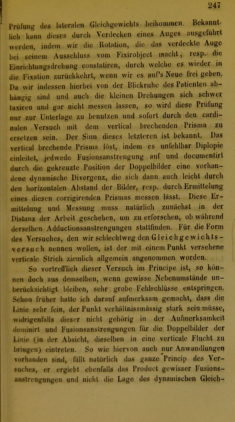 * Prüfung des lateralen Gleichgewichts beikommen. Bekannt- lich kann dieses durch Verdecken eines Auges ausgeführt werden, indem wir die Rotation, die das verdeckte Auge bei seinem Ausschluss vom Fixirobjcct macht, resp. die Einriclitungsdrehung constatiren, durch welche es wieder in die Fixation zurückkehrt, wenn wir es auf's Neue frei geben. Da wir indessen hierbei von der Blickruhe des Patienten ab- bängig sind und auch die kleinen Drehungen sich schwer taxiren und gar nicht messen lassen, so wird diese Prüfung nur zur Unterlage zu benutzen und sofort durch den cardi- nalen Versuch mit dem verlical brechenden Prisma zu ersetzen sein. Der Sinn dieses letzteren ist bekannt. Das verlical brechende Prisma löst, indem es unfehlbar Diplopie einleitet, jedwede Fusjonsanstrengung auf und documentirt durch die gekreuzte Position der Doppelbilder eine vorhan- dene dynamische Divergenz, die sich dann auch leicht durch den horizontalen Abstand der Bilder, resp. durch Ermittelung eines diesen corrigirenden Prismas messen lässt. Diese Er- mittelung und Messung muss natürlich zunächst in der Distanz der Arbeit geschehen, um zu erforschen, ob während derselben Adductionsanstrengungen stattfinden. Für die Form des Versuches, den wir schlechtweg den Gleichge wich ts - versuch nennen wollen, ist der mit einem Punkt versehene verticale Strich ziemlich allgemein angenommen worden. So vortrefflich dieser Versuch im Principe ist, so kön- nen doch aus demselben, wenn gewisse Nebenumstände un- berücksichtigt bleiben, sehr grobe Fehlschlüsse entspringen. Schon früher hatte ich darauf aufmerksam gemacht, dass die Linie sehr fein, der Punkt vcrhällnissmässig stark sein müsse, widrigenfalls dieser nicht gehörig in der Aufmerksamkeit dominirt und Fusionsanstrengungen für die Doppelbilder der Linie (in der Absicht, dieselben in eine verticale Flucht zu bringen) eintreten. So wie hiervon auch nur Anwandlungen vorhanden sind, fällt natürlich das ganze Princip des Ver- suches, er ergiebt ebenfalls das Product gewisser Fusions- anstrengungen und nicht die Lage des dynamischen Gleich-