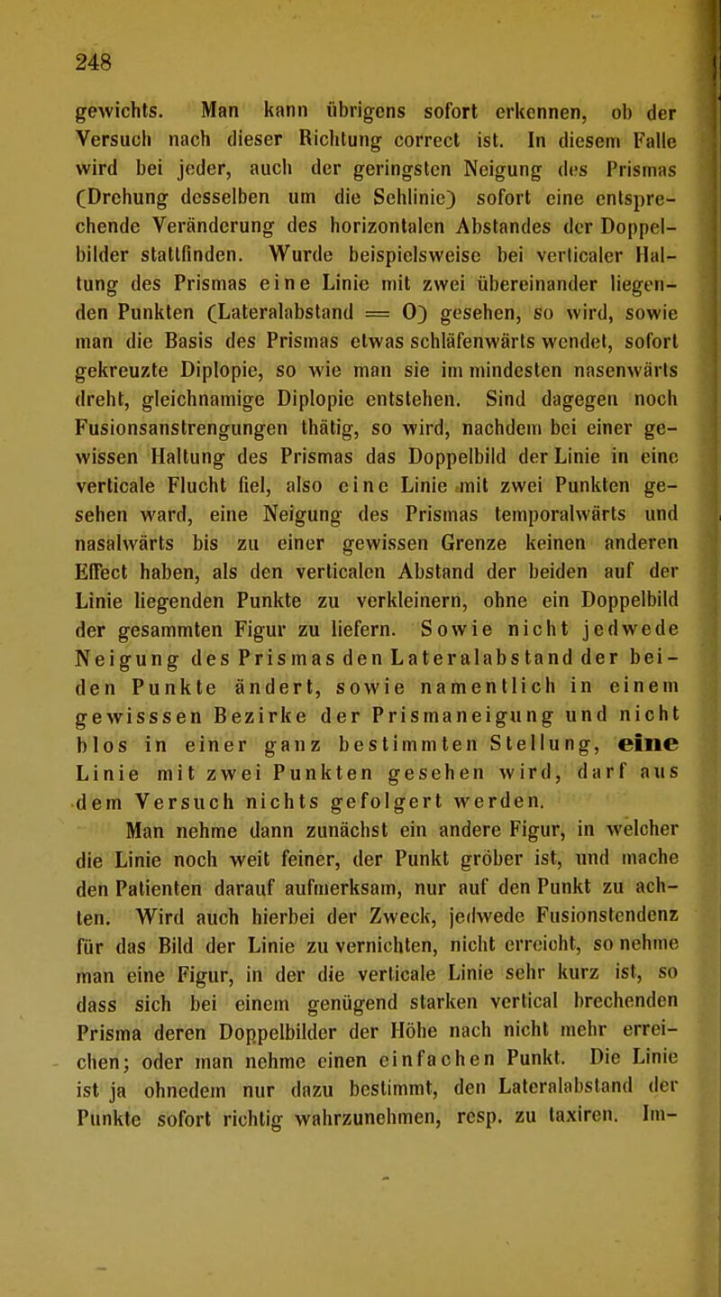 gewichts. Man kann übrigens sofort erkennen, ob der Versuch nach dieser Richtung correct ist. In diesem Falle wird bei jeder, auch der geringsten Neigung des Prismas (Drehung desselben um die Sehlinie) sofort eine entspre- chende Veränderung des horizontalen Abstandes der Doppel- bilder stattfinden. Wurde beispielsweise bei verlicaler Hal- tung des Prismas eine Linie mit zwei übereinander liegen- den Punkten (Lateralabstand — 0) gesehen, so wird, sowie man die Basis des Prismas etwas schläfenwärts wendet, sofort gekreuzte Diplopie, so wie man sie im mindesten nasenwärts dreht, gleichnamige Diplopie entstehen. Sind dagegen noch Fusionsanstrengungen thätig, so wird, nachdem bei einer ge- wissen Haltung des Prismas das Doppelbild der Linie in eine verticale Flucht fiel, also eine Linie mit zwei Punkten ge- sehen ward, eine Neigung des Prismas temporalwärts und nasalwärts bis zu einer gewissen Grenze keinen anderen Effect haben, als den verticalen Abstand der beiden auf der Linie liegenden Punkte zu verkleinern, ohne ein Doppelbild der gesammten Figur zu liefern. Sowie nicht jedwede Neigung des Prismas den Lateralabstand der bei- den Punkte ändert, sowie namentlich in einem gewisssen Bezirke der Prismaneigung und nicht blos in einer ganz bestimmten Stellung, eine Linie mit zwei Punkten gesehen wird, darf aus dem Versuch nichts gefolgert werden. Man nehme dann zunächst ein andere Figur, in welcher die Linie noch weit feiner, der Punkt gröber ist, und mache den Patienten darauf aufmerksam, nur auf den Punkt zu ach- ten. Wird auch hierbei der Zweck, jedwede Fusionstendenz für das Bild der Linie zu vernichten, nicht erreicht, so nehme man eine Figur, in der die verticale Linie sehr kurz ist, so dass sich bei einem genügend starken vertical brechenden Prisma deren Doppelbilder der Höhe nach nicht mehr errei- chen; oder man nehme einen einfachen Punkt, Die Linie ist ja ohnedem nur dazu bestimmt, den Laterahibstand der Punkte sofort richtig wahrzunehmen, resp. zu taxiren. Im-