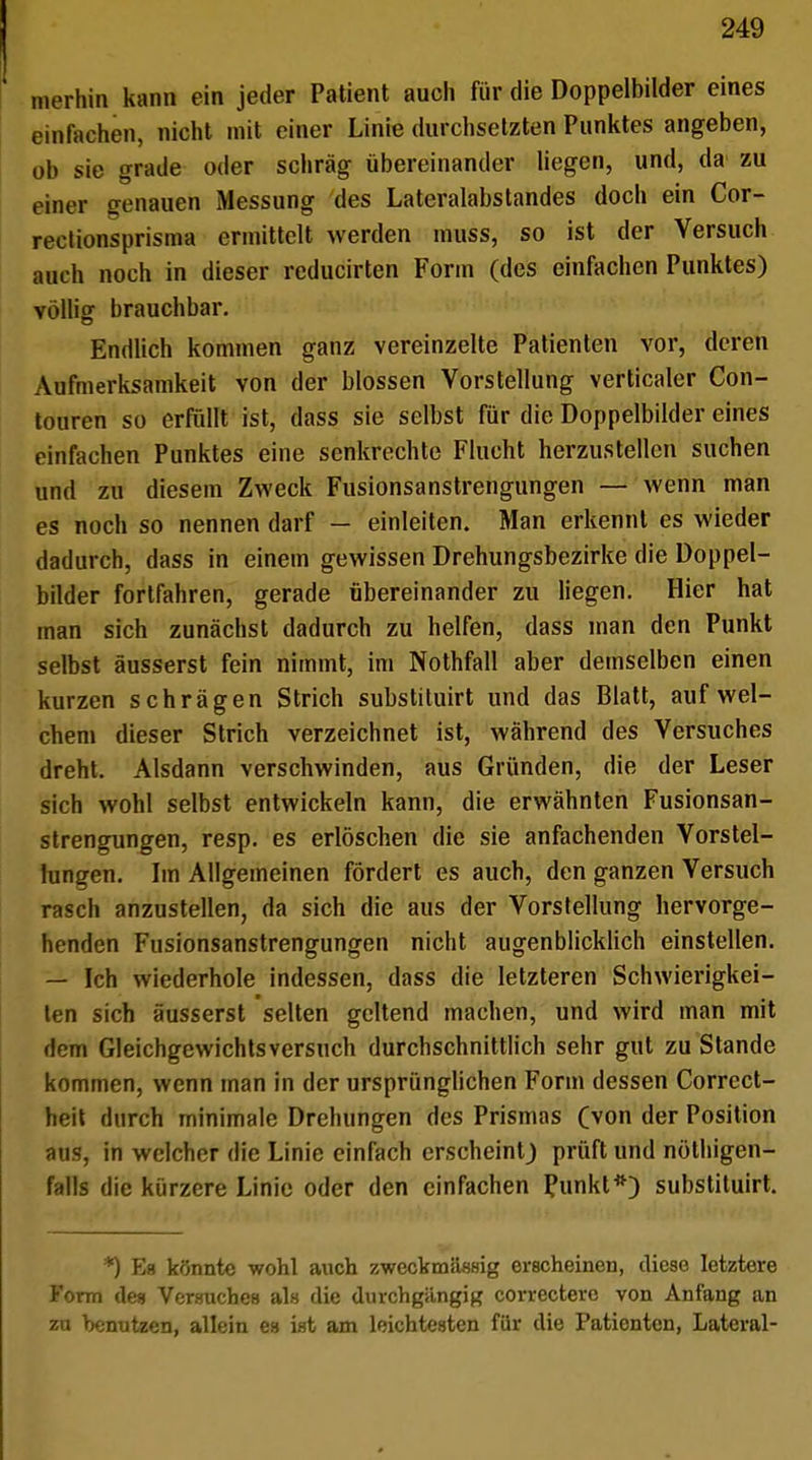 Hierhin kann ein jeder Patient auch für die Doppelbilder eines einfachen, nicht mit einer Linie durchsetzten Punktes angeben, ob sie grade oder schräg übereinander liegen, und, da zu einer genauen Messung des Lateralabstandes doch ein Cor- rectionsprisma ermittelt werden muss, so ist der Versuch auch noch in dieser reducirten Form (des einfachen Punktes) völlig brauchbar. Endlich kommen ganz vereinzelte Patienten vor, deren Aufmerksamkeit von der blossen Vorstellung verticaler Con- touren so erfüllt ist, dass sie selbst für die Doppelbilder eines einfachen Punktes eine senkrechte Flucht herzustellen suchen und zu diesem Zweck Fusionsanstrengungen — wenn man es noch so nennen darf — einleiten. Man erkennt es wieder dadurch, dass in einem gewissen Drehungsbezirke die Doppel- bilder fortfahren, gerade übereinander zu liegen. Hier hat man sich zunächst dadurch zu helfen, dass man den Punkt selbst äusserst fein nimmt, im Nothfall aber demselben einen kurzen schrägen Strich substituirt und das Blatt, auf wel- chem dieser Strich verzeichnet ist, während des Versuches dreht. Alsdann verschwinden, aus Gründen, die der Leser sich wohl selbst entwickeln kann, die erwähnten Fusionsan- strengungen, resp. es erlöschen die sie anfachenden Vorstel- lungen. Im Allgemeinen fördert es auch, den ganzen Versuch rasch anzustellen, da sich die aus der Vorstellung hervorge- henden Fusionsanstrengungen nicht augenblicklich einstellen. — Ich wiederhole indessen, dass die letzteren Schwierigkei- ten sich äusserst selten geltend machen, und wird man mit dem Gleichgewichts versuch durchschnittlich sehr gut zu Stande kommen, wenn man In der ursprünglichen Form dessen Correct- heit durch minimale Drehungen des Prismas (von der Position aus, in welcher die Linie einfach erscheint) prüft und nöthigen- falls die kürzere Linie oder den einfachen Punkt*) substituirt. *) Eg könnte wohl auch zweckmässig erscheinen, diese letztere Form des Versuches als die durchgängig correctero von Anfang an zu benutzen, allein es ist am leichtesten für die Patienten, Lateral-