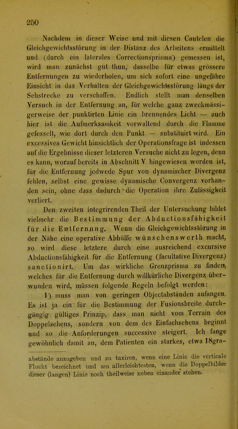 Nachdem in dieser Weise und mit diesen Cautelen die Gleichgewichtsstörung- in der Distanz des Arheilens ermittelt und (durch ein laterales Correctionsprisma) gemessen ist, wird man zunächst gut thun, dasselbe für etwas grössere Entfernungen zu wiederholen, um sich sofort eine ungefähre Einsicht in das Verhalten der Gleichgewichtsstörung längs der Sehslrecke zu verschaffen. Endlich stellt man denselben Versuch in der Entfernung an, für welche ganz zweckmässi- gerweise der punktirten Linie ein brennendes Licht — auch hier ist die Aufmerksamkeit vorwaltend durch die Flamme gefesselt, wie dort durch den Punkt — subsliluirt wird. Ein execssives Gewicht hinsichtlich der Operationsflage ist indessen auf die Ergebnisse dieser letzteren Versuche nicht zu legen, denn es kann, worauf bereits in Abschnitt V hingewiesen worden ist, für die Entfernung jedwede Spur von dynamischer Divergenz fehlen, selbst eine gewisse dynamische Convergenz vorhan- den sein, ohne dass dadurch die Operation ihre Zulässigkeit verliert. Den zweiten integrirenden Theil der Untersuchung bildet vielmehr die Bestimmung der Abductionsfähigkeit für die Eirtfernung. Wenn die Gleichgewichtsstörung in der Nähe eine operative Abhülfe wünschenswerth macht, so wird diese letztere durch eine ausreichend excursive Abductionsfähigkeit für die Entfernung (facultative Divergenz) sanclionirt. Um das wirkliche Grenzprisma zu finden^ welches für die Entfernung durch willkürliche Divergenz über- wunden wird, müssen folgende Regeln befolgt werden: 1) muss man von geringen Objectabständen anfangen. Es ist ja ein für die Bestimmung der Fusionsbreite durch- gängig gültiges Prinzip, dass man nicht vom Terrain des Doppelschens, sondern von dem des Einfachsehens beginnt und so die Anforderungen successive steigert. Ich fange gewöhnlich damit an, dem Patienten ein starkes, etwa 18gra- abstände anzugeben und zu taxiren, wenn eino Linie die verticale Flucht bezeichnet und am allerfeiehtestcn, wenn die Doppelbilder dieser (langen) Linie noch theilweise neben einander stehen.