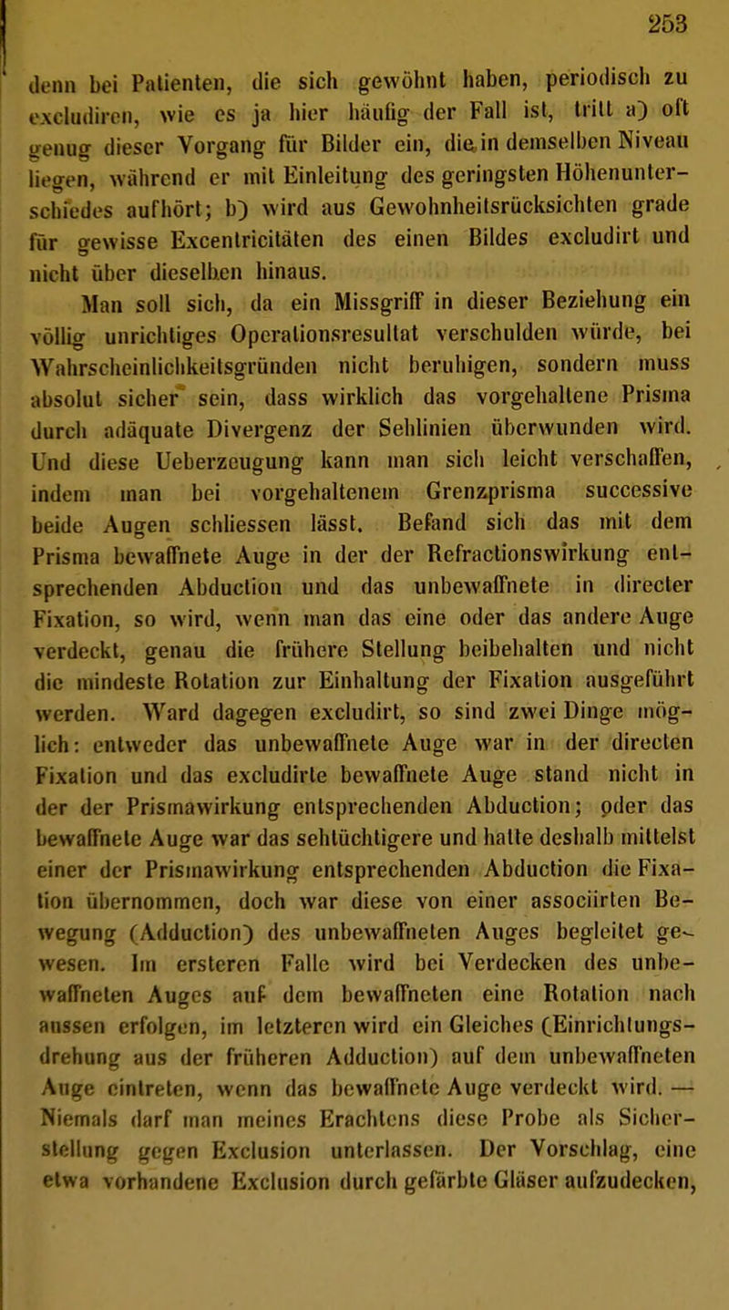 denn bei Patienten, die sich gewöhnt haben, periodisch zu excludiren, wie es ja hier häufig- der Fall ist, tritt a) oft genüg dieser Vorgang für Bilder ein, diain demselben Niveau li. ovn, wahrend er mit Einleitung des geringsten Höhenunter- schiedes aufhört; b) wird aus Gewohnheitsriicksichten grade für gewisse Excentricitäten des einen Bildes excludirt und nicht über dieselben hinaus. Man soll sich, da ein MissgrhT in dieser Beziehung ein völlig unrichtiges Operalionsresultat verschulden würde, bei Wahrscheinlichkeitsgründen nicht beruhigen, sondern muss absolut sicher sein, dass wirklich das vorgehaltene Prisma durch adäquate Divergenz der Sehlinien überwunden wird. Und diese Ueberzcugung kann man sich leicht verschaffen, indem man bei vorgehaltenem Grenzprisma successive beide Aucren schliessen lässt. Befand sich das mit dem Prisma bewaffnete Auge in der der Befractionswirkung ent- sprechenden Abduction und das unbewaffnete in (lieferte* Fixation, so wird, wenn man das eine oder das andere Auge verdeckt, genau die frühere Stellung beibehalten und nicht die mindeste Botation zur Einhaltung der Fixation ausgeführt werden. Ward dagegen excludirt, so sind zwei Dinge mög- lich: entweder das unbewaffnete Auge war in der directen Fixation und das excludirte bewaffnete Auge stand nicht in der der Prismawirkung entsprechenden Abduction; oder das bewaffnete Auge war das sehlüchtigere und halte deshalb mittelst einer der Prismawirkung entsprechenden Abduction die Fixa- tion übernommen, doch war diese von einer assoeiirten Be- wegung (Adduction) des unbewaffneten Auges begleitet ge- wesen. Im ersteren Falle wird bei Verdecken des unbe- waffneten Auges auf dem bewaffneten eine Botalion nach aussen erfolgen, im letzteren wird ein Gleiches (Einrichlungs- drehung aus der früheren Adduction) auf dem unbewaffneten Auge eintreten, wenn das bewaffnete Auge verdeckt wird. — Niemals darf man meines Erachtens diese Probe als Sicher- stellung gegen Exclusion unterlassen. Der Vorschlag, eine etwa vorhandene Exclusion durch gefärbte Gläser aufzudecken,