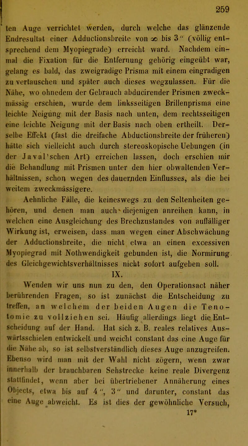 ten Auge verriclitet werden, durch welche das glänzende Endresultat einer Adductionsbreite von ao bis 3 (völlig ent- sprechend dem Myopiegrade) erreicht ward. Nachdem ein- mal die Fixation für die Entfernung gehörig eingeübt war, gelang es bald, das zweigradige Prisma mit einem eingradigen zu vertauschen und später auch dieses wegzulassen. Für die Nähe, wo ohnedem der Gebrauch abducirender Prismen zweck- massig erschien, wurde dem linksseitigen Brillenprisma eine leichte Neigung mit der Basis nach unten, dem rechtsseitigen eine leichte Neigung mit der Basis nach oben ertheilt. Der- selbe Effekt (fast die dreifache Abductionsbreite der früheren) hätte sich vielleicht auch durch stereoskopische Uebungen (in der Javal'schen Art) erreichen lassen, doch erschien mir die Behandlung mit Prismen unter den hier obwaltenden Ver- hältnissen, schon wegen des dauernden Einflusses, als die bei weitem zweckmässigere. Aehnliche Fälle, die keineswegs zu den Seltenheiten ge- hören, und denen man auch* diejenigen anreihen kann, in welchen eine Ausgleichung des Brechzustandes von auffälliger Wirkung ist, erweisen, dass man wegen einer Abschwächung der Adductionsbreite, die nicht etwa an einen excessiven Mynpiegrad mit Notwendigkeit gebunden ist, die Normirung. des Gleichgewichtsverhällnisses nicht sofort aufgeben soll. IX. Wenden wir uns nun zu den, den Operationsact näher berührenden Fragen, so ist zunächst die Entscheidung zu treffen, an welchem der beiden Augen die Teno- tomie zu vollziehen sei. Häufig allerdings liegt die Ent- scheidung auf der Hand. Hat sich z. B. reales relatives Aus- wärtsschielen entwickelt und weicht constant das eine Auge für die Nähe ab, so ist selbstverständlich dieses Auge anzugreifen. Ebenso wird man mit der Wahl nicht zügern, wenn zwar innerhall) der brauchbaren Sehstrecke keine reale Divergenz stattfindet, wenn aber bei übertriebener Annäherung eines Ohiects, etwa bis auf 4, 3 und darunter, constant das eine Auge abweicht. Es ist dies der gewöhnliche Versuch, 17*