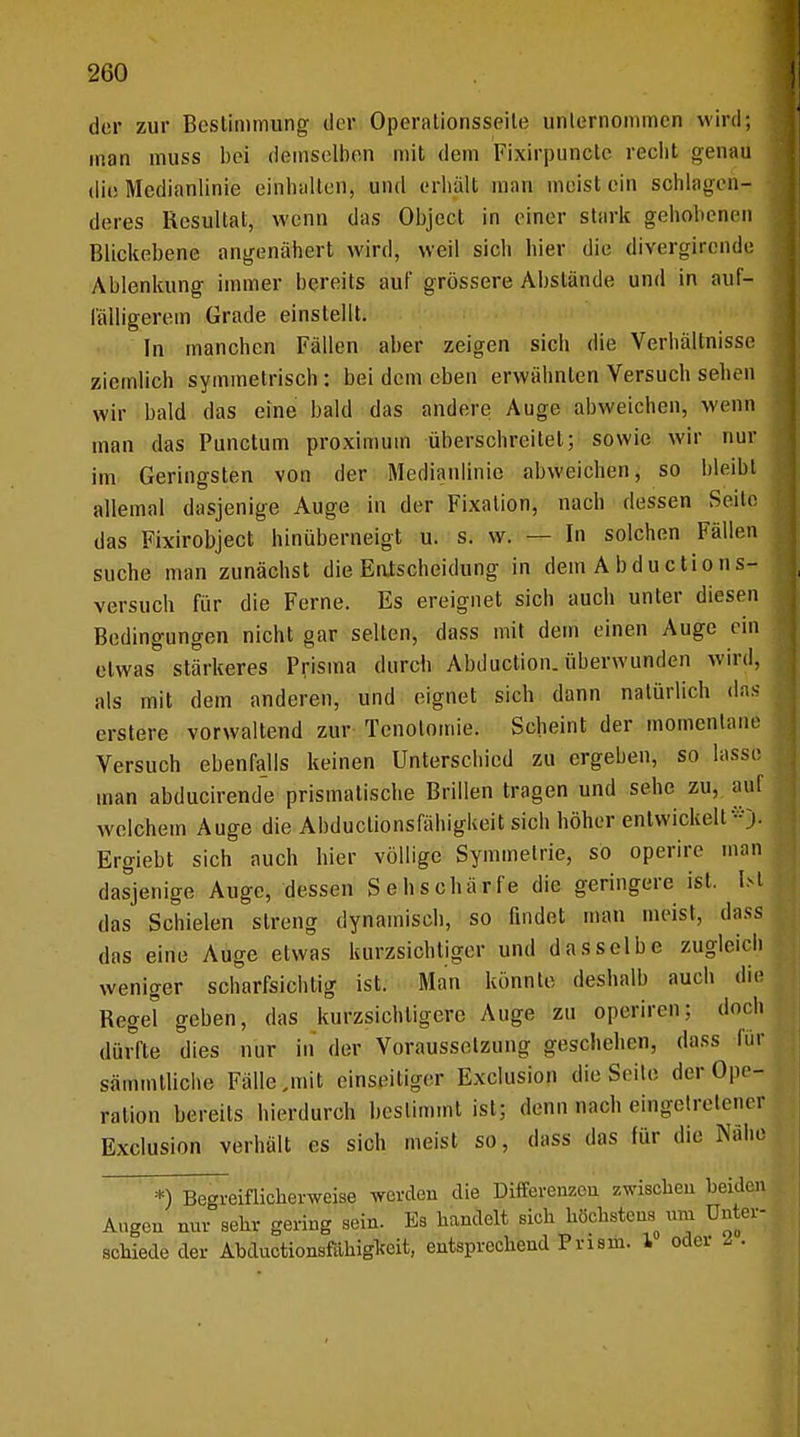 der zur Bestimmung clor Operationsseile unternommen wird; man muss bei demselben mit dem Fixirpuncle reelit genau die Medianlinie einhalten, und erhalt man meist ein schlagen- deres Resultat, wenn das Object in einer stark gehobenen Blickebene angenähert wird, weil sich liier die divergirende Ablenkung immer bereits auf grössere Abslände und in auf- fälligerem Grade einstellt. In manchen Fällen aber zeigen sieh die Verhältnisse ziemlich symmetrisch : bei dem eben erwähnten Versuch sehen wir bald das eine bald das andere Auge abweichen, wenn man das Punctum proximum überschreitet; sowie wir nur im Geringsten von der Medianlinie abweichen, so bleibt allemal dasjenige Auge in der Fixation, nach dessen Seile das Fixirobject hinüberneigt u. s. w. — In solchen Fällen suche man zunächst die Entscheidung in dein A b d u c ti o n s- versuch für die Ferne. Es ereignet sich auch unter diesen Bedingungen nicht gar selten, dass mit dem einen Auge ein etwas stärkeres Prisma durch Abduction. überwunden wird, als mit dem anderen, und eignet sich dann natürlich das erstere vorwaltend zur Tenolomie. Scheint der momentane Versuch ebenfalls keinen Unterschied zu ergeben, so lasse man abducirende prismatische Brillen tragen und sehe zu, auf welchem Auge die Abductionsfähigkeit sich höher entwickelt Ergiebt sich auch hier völlige Symmetrie, so operire man dasjenige Auge, dessen Sehschärfe die geringere ist. Ist das Schielen streng dynamisch, so findet man meist, dass das eine Auge etwas kurzsichtiger und dasselbe zugleich weniger scharfsichtig ist. Man könnte deshalb auch die Regel geben, das kurzsichtigere Auge zu operiren; doch dürfte dies nur in der Voraussetzung geschehen, dass für sämmtliche Fälle .mit einseitiger Exclusion die Seite der Ope- ration bereits hierdurch bestimmt ist; denn nach eingetretene* Exclusion verhält es sich meist so, dass das für die Nähe *) Begreiflicherweise werden die Differenzen zwischen beiden Augen nnv sehr gering sein. Es handelt sich höchstens uni Unter- schiede der Abductionsfähigteit, entsprechend Prism. 1 oder i .