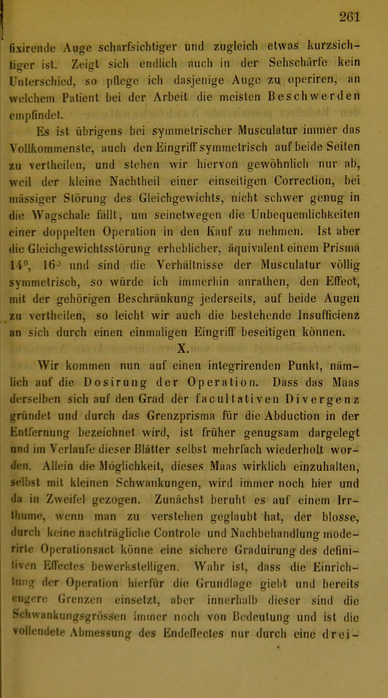 fixirende Auge scharfsichtiger und zugleich etwas kurzsich- tiger ist. Zeiffl sich endlich auch in der Sehschärfe kein Unterschied, so ptlegc ich dasjenige Auge zu operiren, an welchem Patient bei der Arbeit die meisten Beschwerden empfindet. Es ist übrigens bei symmetrischer Musculatur immer das Vollkommenste, auch den Eingriff symmetrisch auf beide Seiten zu vertheilen, und stehen wir hiervon gewöhnlich nur ab, weil der kleine Nachtheil einer einseitigen Correction, bei massiger Störung des Gleichgewichts, nicht schwer genug in die Wagschale fällt, um seinetwegen die Unbequemlichkeiten einer doppelten Operation in den Kauf zu nehmen. Ist aber die Gleichgewichtsstörung erheblicher, äquivalent einem Prisma 14°, 16° und sind die Verhältnisse der Musculatur völlig symmetriscb, so würde ich immerbin anralhen, den Effect, mit der gehörigen Beschränkung jederseits, auf beide Augen zu verthcilen, so leicht wir auch die bestehende Insufficienz an sich durch einen einmaligen Eingriff beseitigen können. X. Wir kommen nun auf einen integrirenden Punkt, näm- lich auf die Dosirung der Operation. Dass das Maas derselben sich auf den Grad der facultativen Divergenz gründet und durch das Grenzprisma für die Abduction in der Entfernung bezeichnet wird, ist früher genugsam dargelegt und im Verlaufe dieser Blätter selbst mehrfach wiederholt wor- den. Allein die Möglichkeit, dieses Maas wirklich einzuhalten, selbst mit kleinen Schwankungen, wird immer noch hier und da in Zweifel gezogen. Zunächst beruht es auf einem Irr- thume, wenn man zu verstehen geglaubt hat, der blosse, durch keine nachträgliche Controle und Nachbehandlung mode- rirle Operationsact könne eine sichere Graduirung des defini- tiven Effectes bewerkstelligen. Wahr ist, dass die Einrich- tung der Operation hierfür die Grundlage giebt und bereits engere Grenzen einsetzt, aber innerhalb dieser sind die Schwankungsgrössen immer noch von Bedeutung und ist die vollendete Abmessung des EndefTectes nur durch eine drei-