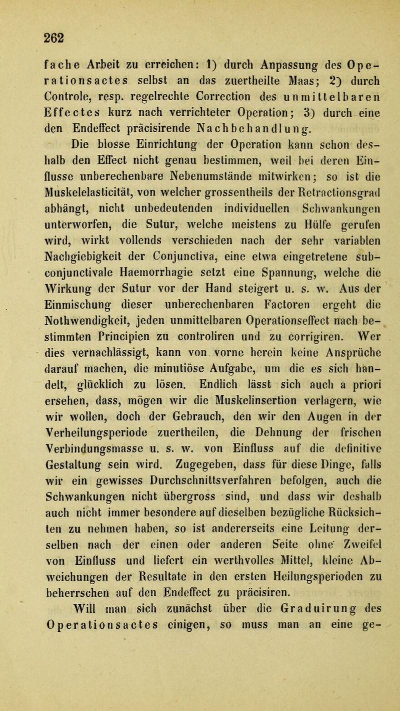 fache Arbeit zu erreichen: 1) durch Anpassung des Ope- rationsactes selbst an das zuertheilte Maas; 2) durch Controle, resp. regelrechte Correction des unmittelbaren Effectes kurz nach verrichteter Operation; 3) durch eine den Endeffect präcisirende Nachbehandlung-. Die blosse Einrichtung der Operation kann schon des- halb den Effect nicht genau bestimmen, weil bei deren Ein- flüsse unberechenbare Nebenumstände mitwirken; so ist die Muskelelasticität, von welcher grossentheils der Retractionsgrad abhängt, nicht unbedeutenden individuellen Schwankungen unterworfen, die Sutur, welche meistens zu Hülfe gerufen wird, wirkt vollends verschieden nach der sehr variablen Nachgiebigkeit der Conjunctiva, eine etwa eingetretene sub- conjunctivale Haemorrhagie setzt eine Spannung, welche die Wirkung der Sutur vor der Hand steigert u. s. w. Aus der Einmischung dieser unberechenbaren Factoren ergeht die Nothwendigkeit, jeden unmittelbaren Operationseffect nach be- stimmten Principien zu controliren und zu corrigiren. Wer dies vernachlässigt, kann von vorne herein keine Ansprüche darauf machen, die minutiöse Aufgabe, um die es sich han- delt, glücklich zu lösen. Endlich lässt sich auch a priori ersehen, dass, mögen wir die Muskelinsertion verlagern, wie wir wollen, doch der Gebrauch, den wir den Augen in der Verheilungsperiode zuertheilen, die Dehnung der frischen Verbindungsmasse u. s. w. von Einfluss auf die definitive Gestaltung sein wird. Zugegeben, dass für diese Dinge, falls wir ein gewisses Durchschnittsverfahren befolgen, auch die Schwankungen nicht übergross sind, und dass wir deshalb auch nicht immer besondere auf dieselben bezügliche Rücksich- ten zu nehmen haben, so ist andererseits eine Leitung der- selben nach der einen oder anderen Seite ohne' Zweifel von Einfluss und liefert ein werthvolles Mittel, kleine Ab- weichungen der Resultate in den ersten Heillingsperioden zu beherrschen auf den Endeffect zu präcisiren. Will man sich zunächst über die Graduirung des Operationsactes einigen, so muss man an eine ge-