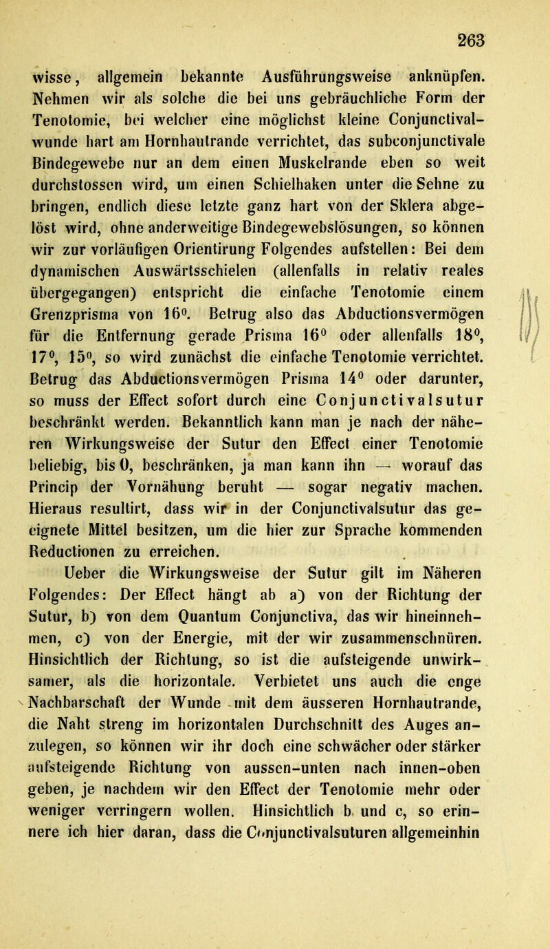 wisse, allgemein bekannte Ausführungsweise anknüpfen. Nehmen wir als solche die bei uns gebräuchliche Form der Tenotomie, bei welcher eine möglichst kleine Conjunctival- wunde hart am Hornhautrande verrichtet, das subconjunctivale Bindegewebe nur an dem einen Muskelrande eben so weit durchstosscn wird, um einen Schielhaken unter die Sehne zu bringen, endlich diese letzte ganz hart von der Sklera abge- löst wird, ohne anderweitige Bindegewebslösungen, so können wir zur vorläufigen Orientirung Folgendes aufstellen: Bei dem dynamischen Auswärtsschielen (allenfalls in relativ reales übergegangen) entspricht die einfache Tenotomie einem Grenzprisma von 16°. Betrug also das Abductionsvermögen für die Entfernung gerade Prisma 16° öder allenfalls 18°, 17°, 15°, so wird zunächst die einfache Tenotomie verrichtet. Betrug das Abductionsvermögen Prisma 14° oder darunter, so muss der Effect sofort durch eine Conjunctivalsutur beschränkt werden. Bekanntlich kann man je nach der nähe- ren Wirkungsweise der Sutur den Effect einer Tenotomie beliebig, bis 0, beschränken, ja man kann ihn — worauf das Princip der Vornähung beruht — sogar negativ machen. Hieraus resultirt, dass wir in der Conjunctivalsutur das ge- eignete Mittel besitzen, um die hier zur Sprache kommenden Reductronen zu erreichen. Ueber die Wirkungsweise der Sutur gilt im Näheren Folgendes: Der Effect hängt ab a) von der Richtung der Sutur, b) von dem Quantum Conjunctiva, das wir hineinneh- men, c) von der Energie, mit der wir zusammenschnüren. Hinsichtlich der Richtung, so ist die aufsteigende unwirk- samer, als die horizontale. Verbietet uns auch die enge Nachbarschaft der Wunde mit dem äusseren Hornhautrande, die Naht streng im horizontalen Durchschnitt des Auges an- zulegen, so können wir ihr doch eine schwächer oder stärker aufsteigende Richtung von aussen-unten nach innen-oben geben, je nachdem wir den Effect der Tenotomie mehr oder weniger verringern wollen. Hinsichtlich b und c, so erin- nere ich hier daran, dass die Onjunctivalsuturen allgemeinen