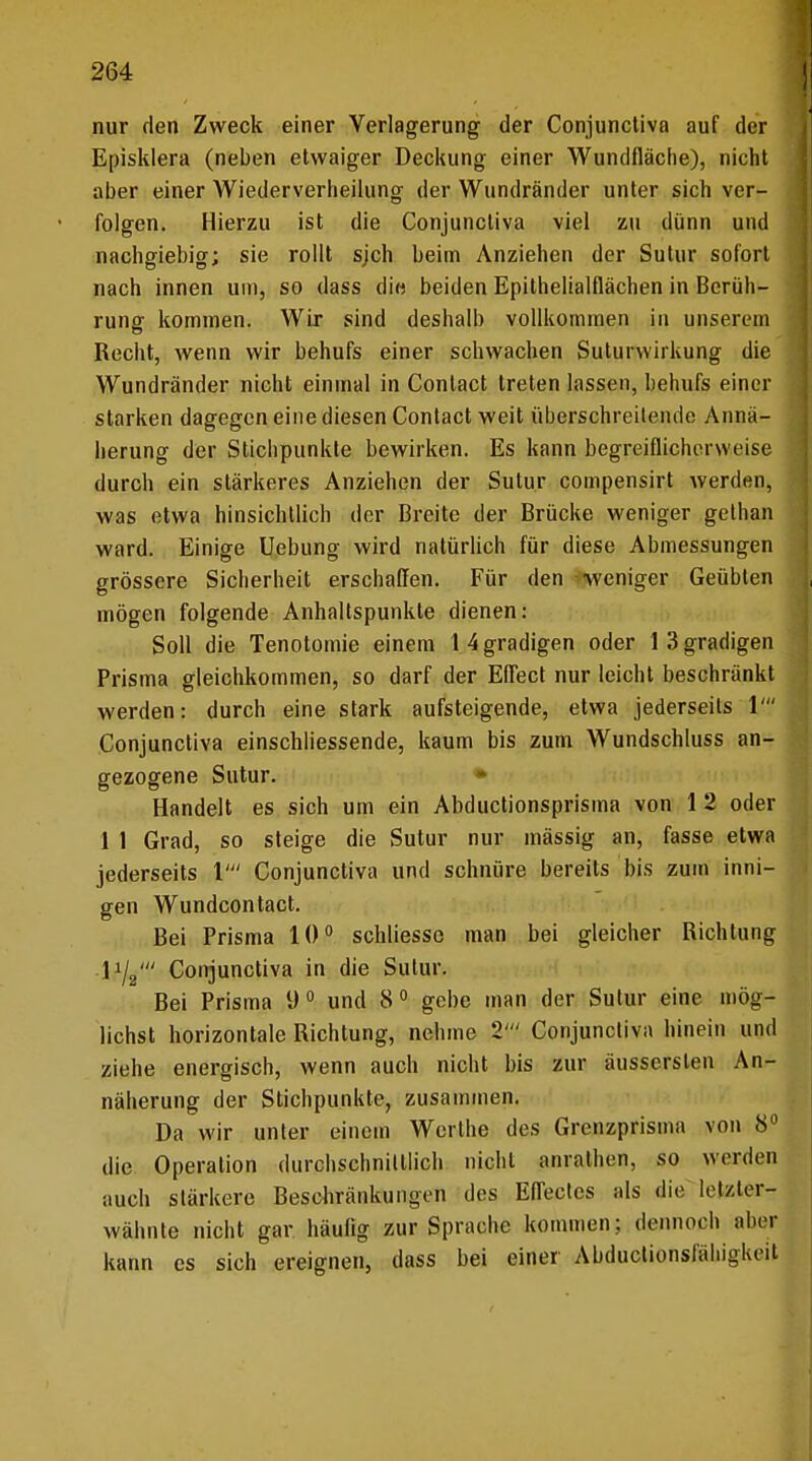nur den Zweck einer Verlagerung der Conjunctiva auf der Episklera (neben etwaiger Deckung einer Wundfläche), nicht aber einer Wiederverheilung der Wundränder unter sich ver- folgen. Hierzu ist die Conjunctiva viel zu dünn und nachgiebig; sie rollt sjch beim Anziehen der Sutur sofort nach innen um, so dass die beiden Epithelialflächen in Berüh- rung kommen. Wir sind deshalb vollkommen in unserem Recht, wenn wir behufs einer schwachen Suturwirkung die Wundränder nicht einmal in Conlact treten lassen, behufs einer starken dagegen eine diesen Contact weit überschreitende Annä- herung der Stichpunkte bewirken. Es kann begreiflicherweise durch ein stärkeres Anziehen der Sutur compensirt werden, was etwa hinsichtlich der Breite der Brücke weniger gethan ward. Einige Uebung wird natürlich für diese Abmessungen grössere Sicherheit erschaffen. Für den weniger Geübten mögen folgende Anhaltspunkte dienen: Soll die Tenotomie einem 14 gradigen oder 13 gradigen Prisma gleichkommen, so darf der Effect nur leicht beschränkt werden: durch eine stark aufsteigende, etwa jederseits V Conjunctiva einschliessende, kaum bis zum Wundschluss an- gezogene Sutur. Handelt es sich um ein Abductionsprisma von 1 2 oder 1 1 Grad, so steige die Sutur nur mässig an, fasse etwa jederseits V Conjunctiva und schnüre bereits bis zum inni- gen Wundcontact. Bei Prisma 10° schliesso man bei gleicher Richtung l1/^ Conjunctiva in die Sutur. Bei Prisma 9° und 8° gebe man der Sutur eine mög- lichst horizontale Richtung, nehme 2' Conjunctiva hinein und ziehe energisch, wenn auch nicht bis zur äusserslen An- näherung der Stichpunkte, zusammen. Da wir unter einem Werthe des Grenzprisma von 8° die Operation durchschnittlich nicht anrathen, so werden auch stärkere Beschränkungen des Effectes als die Irt/.ler- wähnte nicht gar häufig zur Sprache kommen; dennoch aber kann es sich ereignen, dass bei einer Abductionsfähigkeit