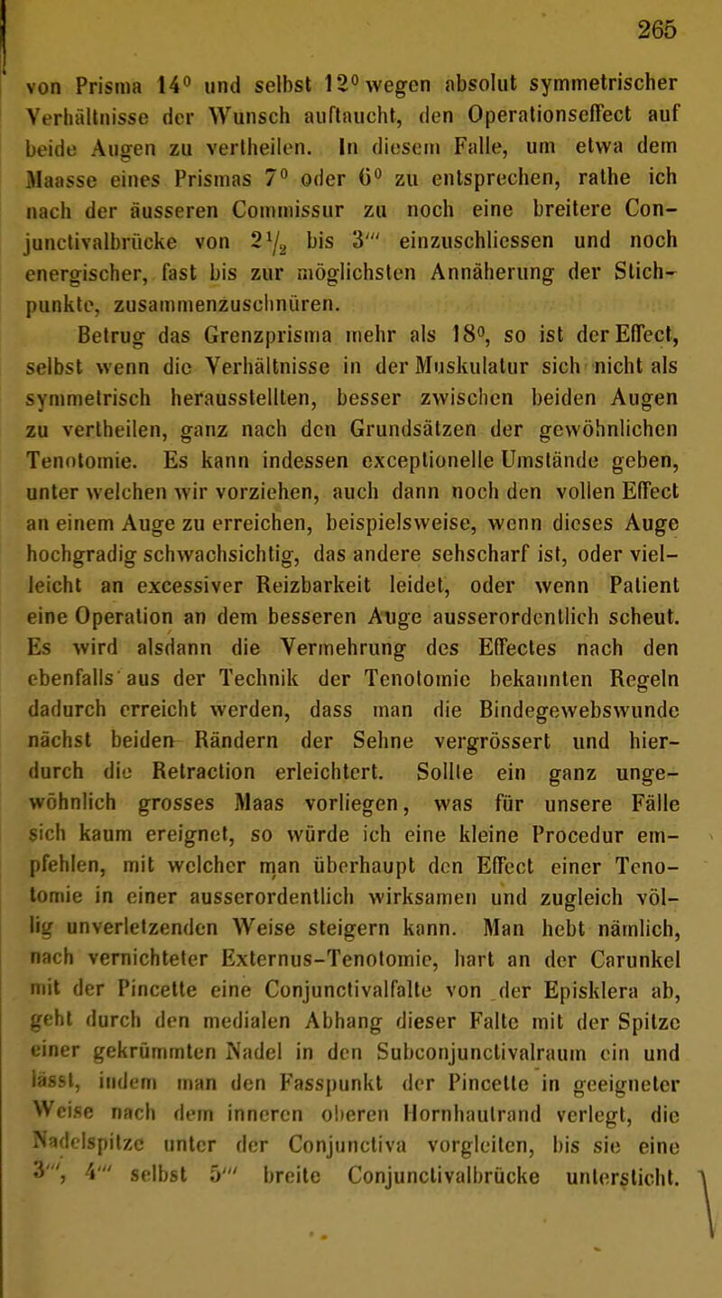 von Prisma 14° und selbst 12° wegen absolut symmetrischer Verhältnisse der Wunsch auftaucht, den Operationseffect auf beide Augen zu vertheilen. In diesem Falle, um etwa dem Ilaasse eines Prismas 7° oder 6° zu entsprechen, rathe ich nach der äusseren Commissur zu noch eine breitere Con- junetivalbrückc von 2J/2 bis 3' einzuschliessen und noch energischer, fast bis zur möglichsten Annäherung der Stich- punkte, zusammenzuschnüren. Betrug das Grenzprisma mehr als 18°, so ist der Effect, selbst wenn die Verhältnisse in der Muskulatur sich nicht als symmetrisch herausstellten, besser zwischen beiden Augen zu vertheilen, ganz nach den Grundsätzen der gewöhnlichen Tenntomie. Es kann indessen exceptionelle Umstände geben, unter welchen wir vorziehen, auch dann noch den vollen Effect an einem Auge zu erreichen, beispielsweise, wenn dieses Auge hochgradig schwachsichtig, das andere sehscharf ist, oder viel- leicht an excessiver Reizbarkeit leidet, oder wenn Patient eine Operation an dem besseren Auge ausserordentlich scheut. Es wird alsdann die Vermehrung des Effectes nach den ebenfalls aus der Technik der Tenotomie bekannten Regeln dadurch erreicht werden, dass man die Bindegewebswunde nächst beiden Rändern der Sehne vergrössert und hier- durch die Retraction erleichtert. Sollte ein ganz unge- wöhnlich grosses Maas vorliegen, was für unsere Fälle sich kaum ereignet, so würde ich eine kleine Procedur em- pfehlen, mit welcher man überhaupt den Effect einer Teno- tomie in einer ausserordentlich wirksamen und zugleich völ- lig unverletzenden Weise steigern kann. Man hebt nämlich, nach vernichteter Externus-Tenotomie, hart an der Carunkel mit der Pincette eine Conjunctivalfalte von der Episklera ab, geht durch den medialen Abhang dieser Falte mit der Spitze einer gekrümmten Nadel in den Subconjunctivalraum ein und i'v-i. indem man den Fasspunkt der Pincette in geeigneter Weise nach dem inneren oberen Hornhaulrand verlegt, die Nadelspitze unter der Conjunctiva vorgleiten, bis sie eine 4' selbst 5' breite Conjunctivalbrücke untersticht.