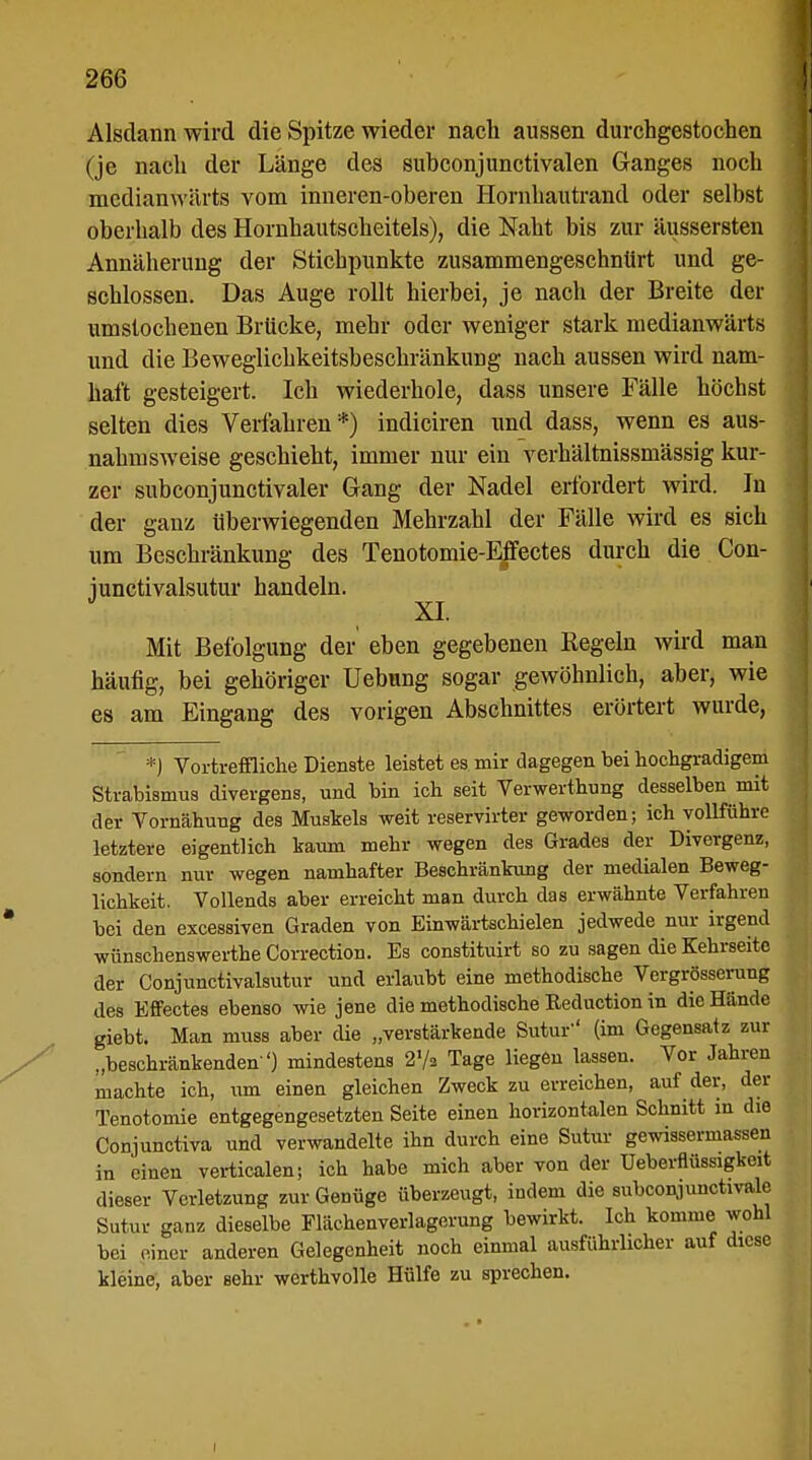 Alsdann wird die Spitze wieder nach aussen durchgestochen (je nach der Länge des subconjunctivalen Ganges noch medianwärts vom inneren-oberen Hornhautrand oder selbst oberhalb des Hornhautscheitels), die Naht bis zur äussersten Annäherung der Stichpunkte zusammengeschnürt und ge- schlossen. Das Auge rollt hierbei, je nach der Breite der umstochenen Brücke, mehr oder weniger stark medianwärts und die Beweglichkeitsbeschränkung nach aussen wird nam- haft gesteigert. Ich wiederhole, dass unsere Fälle höchst selten dies Verfahren*) indiciren und dass, wenn es aus- nahmsweise geschieht, immer nur ein verhältnissmässig kur- zer subconjunctivaler Gang der Nadel erfordert wird. In der ganz überwiegenden Mehrzahl der Fälle wird es sich um Beschränkung des Tenotomie-Effectes durch die Con- junctivalsutur handeln. Mit Befolgung der eben gegebenen Kegeln wird man häufig, bei gehöriger Uebung sogar gewöhnlich, aber, wie es am Eingang des vorigen Abschnittes erörtert wurde, *j Vortreffliche Dienste leistet es mir dagegen bei hochgradigem Strabismus divergens, und bin ich seit Verwerthung desselben mit der Vornähung des Muskels weit reservirter geworden; ich vollführe letztere eigentlich kaum mehr wegen des Grades der Divergenz, sondern nur wegen namhafter Beschränkung der medialen Beweg- lichkeit. Vollends aber erreicht man durch das erwähnte Verfahren bei den excessiven Graden von Einwärtschielen jedwede nur irgend wünschenswerthe Correction. Es constituirt so zu sagen die Kehrseite der Conjunctivalsutur und erlaubt eine methodische Vergrösserung des Effectes ebenso wie jene die methodische Reduction in die Hände giebt. Man muss aber die „verstärkende Sutui' (im Gegensatz zur „beschränkenden ') mindestens 2'/« Tage liegen lassen. Vor Jahren machte ich, um einen gleichen Zweck zu erreichen, auf der, der Tenotomie entgegengesetzten Seite einen horizontalen Schnitt in die Conjunctiva und verwandelte ihn durch eine Sutur gewissermassen in einen verticalen; ich habe mich aber von der Ueberflüssigkeit dieser Verletzung zur Genüge überzeugt, indem die subconjunctivale Sutur ganz dieselbe Flächenverlagerung bewirkt. Ich komme wohl bei einer anderen Gelegenheit noch einmal ausführlicher auf diese kleine, aber sehr werthvolle Hülfe zu sprechen. i