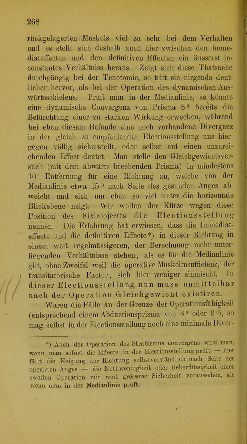 rückgelagerten Muskels viel zu sehr bei dem Verhalten und es stellt sich, deshalb auch hier zwischen den Imme- diateifecten und den definitiven Effecten ein äusserst in- constantes Verhältniss heraus. Zeigt sich diese Thatsache durchgängig bei der Tenotomie, so tritt sie nirgends deut- licher hervor, als bei der Operation des dynamischen Aus- wärtsschielens. Prüft man in der Medianlinie, so könnte eine dynamische Convergenz von Prisma 8° bereits die Befürchtung einer zu starken Wirkung erwecken, während bei eben diesem Befunde eine noch vorhandene Divergenz in- der gleich zu empfehlenden Electionsstellung uns hier- gegen völlig sicherstellt, oder selbst auf einen unzurei- chenden Effect deutet. Man stelle den Gleichgewichtsver- such (mit dem abwärts brechenden Prisma) in mindestens 10' Entfernung für eine Pachtung an, welche von der Medianlinie etwa 15 0 nach Seite des gesunden Auges ab- weicht und sich um eben so viel unter die horizontale Blickebene neigt. Wir wollen der Kürze wegen diese Position des Fixirobjectes die Electionsstellung nennen. Die Erfahrung hat erwiesen, dass die Immediat- effecte und die definitiven Effecte*) in dieser Richtung in einem weit regelmässigeren, der Berechnung mehr unter- liegenden Verhältnisse stehen, als es für die Medianlinie gilt, ohne Zweifel weil die operative Muskelinsufficienz, der transitatorische Factor, sich hier weniger einmischt. In dieser Electionsstellung nun muss unmittelbar nach der Operation Gleichgewicht existiren. Waren die Fälle an der Grenze der Operationsfähigkeit (entsprechend einem Abductionsprisma von 80 oder 9 °), so mag selbst in der Electionsstellung noch eine minimale Diver- *) Auch der Operation des Strabismus convergens wird man, wenn man sofort die Effecte in der Electiousslelluug prüft — hier fallt die Neigung der Eichtling selbstverständlich nach Seite .los operirtcn Auges — die Notwendigkeit oder Ueberflüssigkoit einer zweiten Operation mit weit grösserer Sicherheit voraussehen, ak wenn man in der Medianlinie prüft.