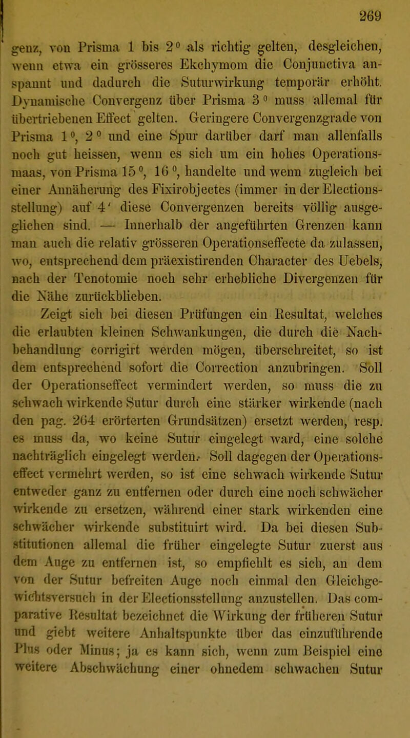 geuz, von Prisma 1 bis 2° als richtig gelten, desgleichen, wenn etwa ein grösseres Ekchymom die Conjnnctiva an- spannt und dadurch die Suturwirkung temporär erhöht. Dynamische Convergenz über Prisma 3 0 muss allemal für übertriebenen Effect gelten. Geringere Convergenzgrade von Prisma 1 °, 2 0 und eine Spur darüber darf man allenfalls noch gut heissen, wenn es sich um ein hohes Operations- maas, von Prisma 15 °, 10 °, handelte und wenn zugleich bei einer Annäherung des Fixirobjectes (immer in der Elections- stellnng) auf 4' diese Convergenzen bereits völlig ausge- glichen sind. — Innerhalb der angeführten Grenzen kann mau auch die relativ grösseren Operationseffecte da zulassen, vröj entsprechend dem präexistirenden Character des Uebels, nach der Tenotomie noch sehr erhebliche Divergenzen für die Nähe zuriickblieben. Zeigt sich bei diesen Prüfungen ein Besultat, welches die erlaubten kleinen Schwankungen, die durch die Nach- behandlung corrigirt werden mögen, überschreitet, so ist dem entsprechend sofort die Correction anzubringen. Soll der Operationseffect vermindert werden, so muss die zu schwach wirkende Sutur durch eine stärker wirkende (nach den pag. 2G4 erörterten Grundsätzen) ersetzt werden, resp. es muss da, wo keine Sutur eingelegt ward, eine solche nachträglich eingelegt werden.- Soll dagegen der Operations- effect vermehrt werden, so ist eine schwach wirkende Sutur entweder ganz zu entfernen oder durch eine noch schwächer wirkende zu ersetzen, während einer stark wirkenden eine schwächer wirkende substituirt wird. Da bei diesen Sub- stitutionen allemal die früher eingelegte Sutur zuerst aus dem Auge zu entfernen ist, so empfiehlt es sich, an dem von der Sutur befreiten Auge noch einmal den Gleichge- wiehtsversnch in der Electionsstellung anzustellen. Das com- parative Kesultat bezeichnet die Wirkung der früheren Sutur nnd giebt weitere Anhaltspunkte über das einzuführende Plus oder Minus; ja es kann sich, wenn zum Beispiel eine weitere Abschwächung einer ohnedem schwachen Sutur