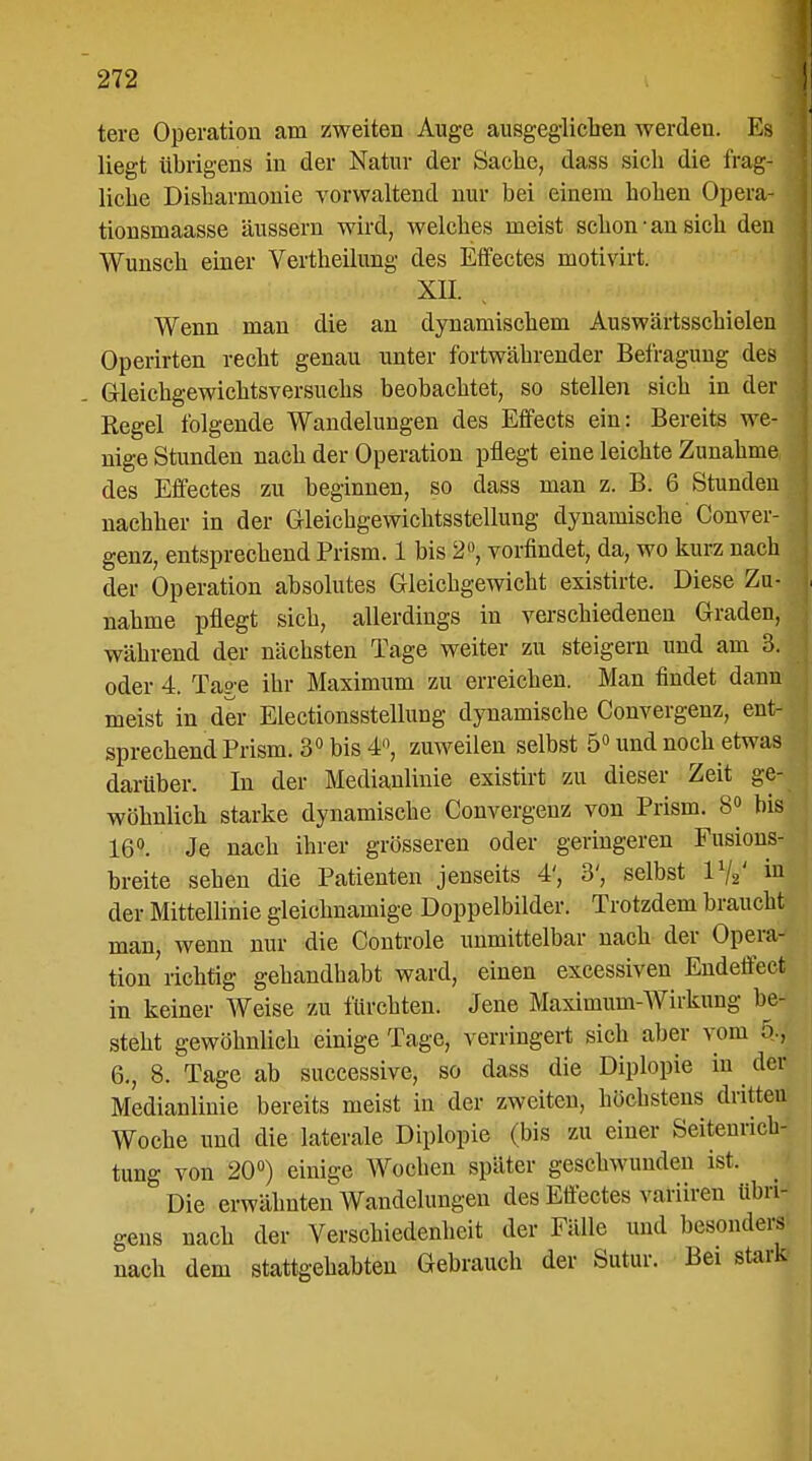 tere Operation am zweiten Auge ausgeglichen werden. Es liegt übrigens in der Natur der Sache, dass sich die frag- liche Disharmonie vorwaltend nur bei einem hohen Opera- tionsmaasse äussern wird, welches meist schon-an sich den Wunsch einer Vertheilung des Effectes motivirt. XII. Wenn man die an dynamischem Auswärtsschielen Operirten recht genau unter fortwährender Befragung des G-leichgewichtsversuchs beobachtet, so stellen sich in der I Kegel folgende Wandelungen des Effects ein: Bereits we- nige Stunden nach der Operation pflegt eine leichte Zunahme des Effectes zu beginnen, so dass man z. B. 6 Stunden nachher in der Gleichgewichtsstellung dynamische Conver- j genz, entsprechend Prisin. 1 bis 2°, vorfindet, da, wo kurz nach der Operation absolutes Gleichgewicht existirte. Diese Zu- nahme pflegt sich, allerdings in verschiedenen Graden, während der nächsten Tage weiter zu steigern und am 3. oder 4. Tage ihr Maximum zu erreichen. Man findet dann meist in der Electionsstellung dynamische Convergenz, ent- sprechend Prism. 3° bis 4°, zuweilen selbst 5° und noch etwas darüber. In der Medianlinie existirt zu dieser Zeit ge- wöhnlich starke dynamische Convergenz von Prism. 8» bis 16°. Je nach ihrer grösseren oder geringeren Fusions- breite sehen die Patienten jenseits 4', 3', selbst 1%' in der Mittellinie gleichnamige Doppelbilder. Trotzdem braucht man, wenn nur die Controle unmittelbar nach der Opera- tion richtig gehandhabt ward, einen excessiven Endeffect in keiner Weise zu fürchten. Jene Maximum-Wirkung be- steht gewöhnlich einige Tage, verringert sich aber vom 5., 6., 8. Tage ab successive, so dass die Diplopie in der Medianlinie bereits meist in der zweiten, höchstens dritten Woche und die laterale Diplopie (bis zu einer Seitenrich- tung von 20°) einige Wochen später geschwunden ist. Die erwähnten Wandelungen des Effectes variireu übri- gens nach der Verschiedenheit der Fälle und besonders nach dem stattgehabten Gebrauch der Sutur. Bei stark