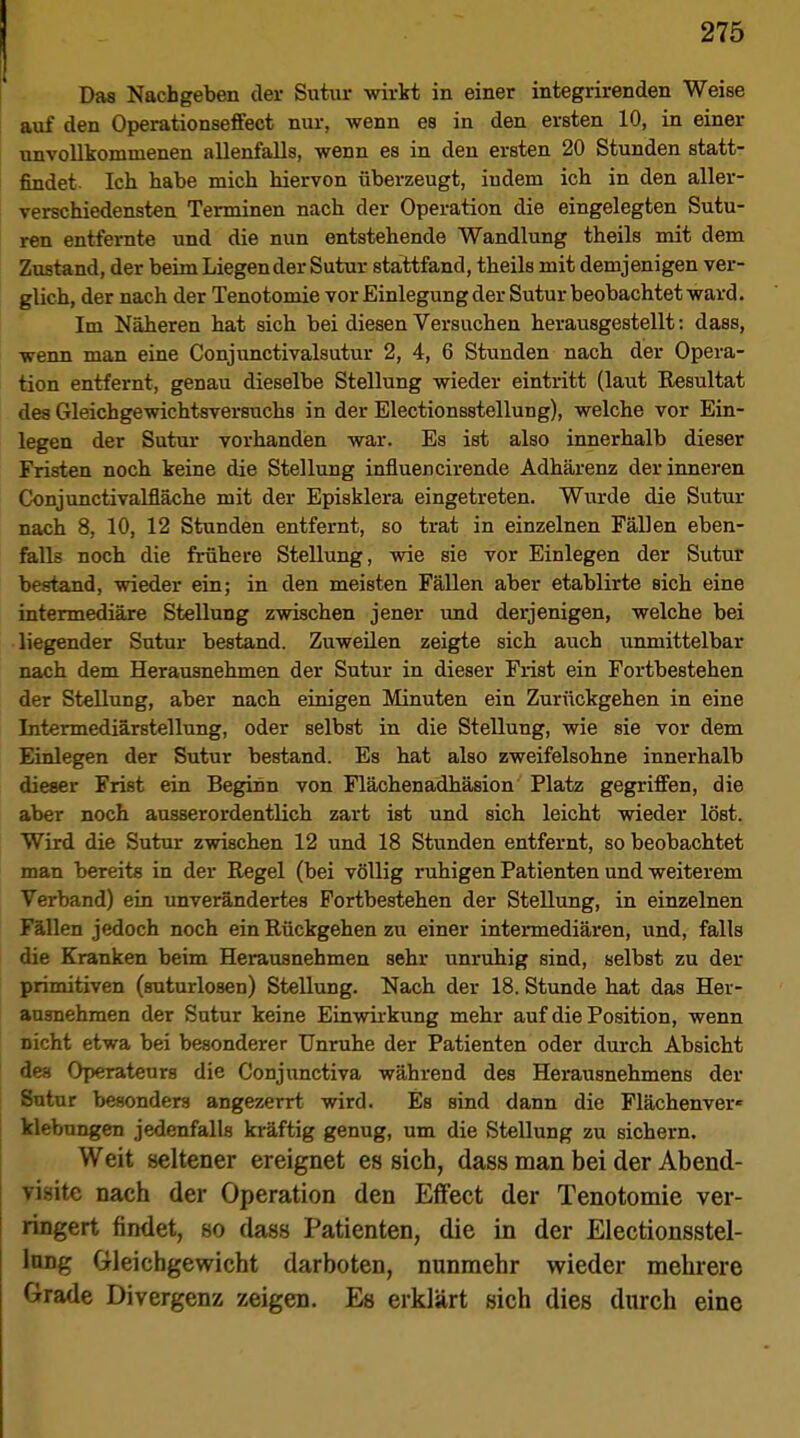 Das Nachgeben der Sutiir wirkt in einer integrirenden Weise auf den Operationseffect nur, wenn es in den ersten 10, in einer unvollkommenen allenfalls, wenn es in den ersten 20 Stunden statt- findet. Ich habe mich hiervon überzeugt, indem ich in den aller- verschiedensten Terminen nach der Operation die eingelegten Sutu- ren entfernte und die nun entstehende Wandlung theils mit dem Zustand, der beim Liegen der Sutur stattfand, theils mit demjenigen ver- glich, der nach der Tenotomie vor Einlegung der Sutur beobachtet ward. Im Näheren hat sich bei diesen Versuchen herausgestellt: dass, wenn man eine Conjunctivalsutur 2, 4, 6 Stunden nach der Opera- tion entfernt, genau dieselbe Stellung wieder eintritt (laut Resultat des Gleichgewichtsversuchs in der Electionsstellung), welche vor Ein- legen der Sutur vorhanden war. Es ist also innerhalb dieser Fristen noch keine die Stellung infiuencirende Adhärenz der inneren Conjunctivalfläche mit der Episklera eingetreten. Wurde die Sutur nach 8, 10, 12 Stunden entfernt, so trat in einzelnen Fällen eben- falls noch die frühere Stellung, wie sie vor Einlegen der Sutur bestand, wieder ein; in den meisten Fällen aber etablirte sich eine intermediäre Stellung zwischen jener und derjenigen, welche bei liegender Sutur bestand. Zuweilen zeigte sich auch unmittelbar nach dem Herausnehmen der Sutur in dieser Frist ein Fortbestehen der Stellung, aber nach einigen Minuten ein Zurückgehen in eine Intermediärstellung, oder selbst in die Stellung, wie sie vor dem Einlegen der Sutur bestand. Es hat also zweifelsohne innerhalb dieser Frist ein Beginn von Flächenadhäsion Platz gegriffen, die aber noch ausserordentlich zart ist und sich leicht wieder löst. Wird die Sutur zwischen 12 und 18 Stunden entfernt, so beobachtet man bereits in der Regel (bei völlig ruhigen Patienten und weiterem Verband) ein unverändertes Fortbestehen der Stellung, in einzelnen Fällen jedoch noch ein Rückgehen zu einer intermediären, und, falls die Kranken beim Herausnehmen sehr unruhig sind, selbst zu der primitiven (snturlosen) Stellung. Nach der 18. Stunde hat das Hei- ausnehmen der Sutur keine Einwirkung mehr auf die Position, wenn nicht etwa bei besonderer Unruhe der Patienten oder durch Absicht des Operateurs die Conjunctiva während des Herausnehmens der Sutur besonders angezerrt wird. Es sind dann die Flächenver« klebungen jedenfalls kräftig genug, um die Stellung zu sichern. Weit seltener ereignet es sich, dass man bei der Abend- visite nach der Operation den Effect der Tenotomie ver- ringert findet, so dass Patienten, die in der Electionsstel- lung Gleichgewicht darboten, nunmehr wieder mehrere Grade Divergenz zeigen. Es erklärt sich dies durch eine