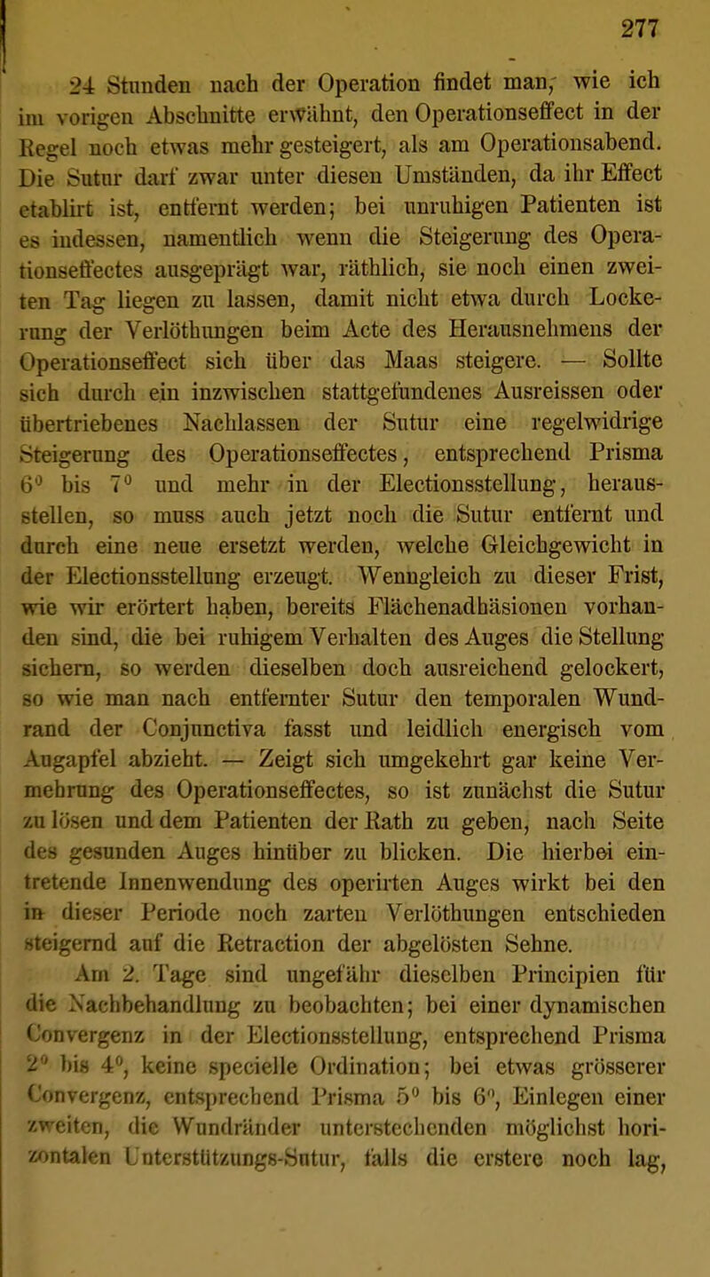 24 Stunden nach der Operation findet man- wie ich im vorigen Abschnitte erwähnt, den Operationseffect in der Regel noch etwas mehr gesteigert, als am Operationsabend. Die Sutur darf zwar unter diesen Umständen, da ihr Effect etablirt ist, entfernt werden; bei unruhigen Patienten ist es indessen, namentlich wenn die Steigerung des Opera- tionseffectes ausgeprägt Avar, räthlich, sie noch einen zwei- ten Tag liegen zu lassen, damit nicht etwa durch Locke- rung der Verlöthungen beim Acte des Herausnehmens der Operationseffect sich über das Maas steigere. — Sollte sich durch ein inzwischen stattgefundenes Ausreissen oder übertriebenes Nachlassen der Sutur eine regelwidrige Steigerung des Operationseffectes, entsprechend Prisma 6° bis 7° und mehr in der Electionsstellung, heraus- stellen, so muss auch jetzt noch die Sutur entfernt und durch eine neue ersetzt werden, welche Gleichgewicht in der Electionsstellung erzeugt. Wenngleich zu dieser Frist, wie wir erörtert haben, bereits Flächenadhäsionen vorhan- den sind, die bei ruhigem Verhalten des Auges die Stellung sichern, so werden dieselben doch ausreichend gelockert, so wie man nach entfernter Sutur den temporalen Wund- rand der Conjnnctiva fässt und leidlich energisch vom Augapfel abzieht. — Zeigt sich umgekehrt gar keine Ver- mehrung des Operationseffectes, so ist zunächst die Sutur zu lösen und dem Patienten der Rath zu geben, nach Seite des gesunden Auges hinüber zu blicken. Die hierbei ein- tretende Innenwendung des operirten Auges wirkt bei den in dieser Periode noch zarten Verlöthungen entschieden steigernd auf die Retraction der abgelösten Sehne. Am 2. Tage sind ungefähr dieselben Principien für die Nachbehandlung zu beobachten; bei einer dynamischen Convergenz in der Electionsstellung, entsprechend Prisma 2'' bis 4°, keine specielle Ordination; bei etwas grösserer Convergenx, entsprechend Prisma 5° bis 6°, Einlegen einer zweiten, die Wundränder unterstechenden möglichst hori- zontalen L'nterstützungs-Sntur, falls die erstere noch lag,