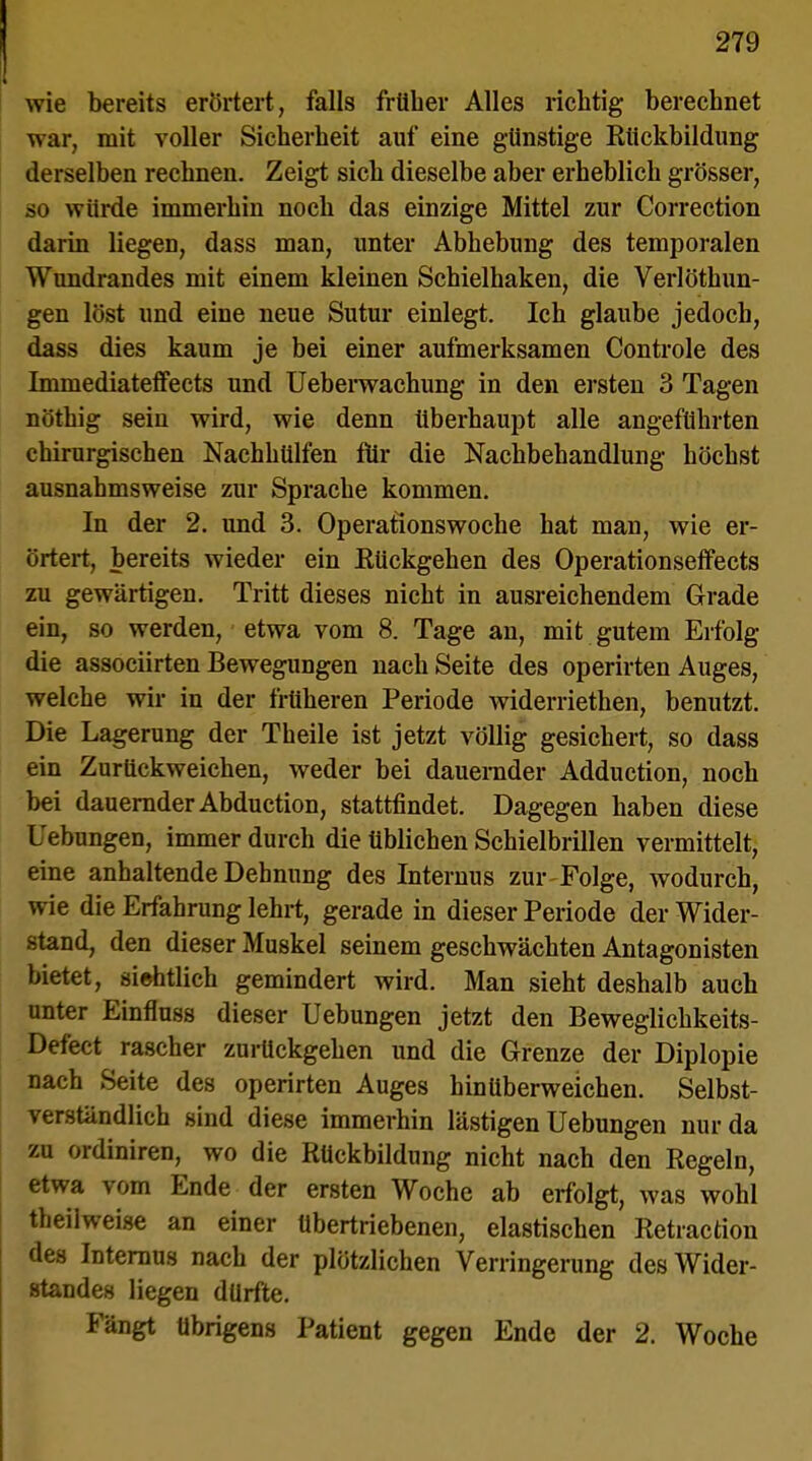 wie bereits erörtert, falls früher Alles richtig berechnet war, mit voller Sicherheit auf eine günstige Rückbildung derselben rechnen. Zeigt sich dieselbe aber erheblich grösser, so würde immerhin noch das einzige Mittel zur Correction darin liegen, dass man, unter Abhebung des temporalen Wundrandes mit einem kleinen Schielhaken, die Verlöthun- gen löst und eine neue Sutur einlegt. Ich glaube jedoch, dass dies kaum je bei einer aufmerksamen Controle des Immediateffects und Ueberwachung in den ersten 3 Tagen nöthig sein wird, wie denn überhaupt alle angeführten chirurgischen Nachhülfen für die Nachbehandlung höchst ausnahmsweise zur Sprache kommen. In der 2. und 3. Operationswoche hat man, wie er- örtert, bereits wieder ein Rückgehen des Operationseffects zu gewärtigen. Tritt dieses nicht in ausreichendem Grade ein, so werden, etwa vom 8. Tage an, mit gutem Erfolg die associirten Bewegungen nach Seite des operirten Auges, welche wir in der früheren Periode widerriethen, benutzt. Die Lagerung der Theile ist jetzt völlig gesichert, so dass ein Zurückweichen, weder bei dauernder Adduction, noch bei dauernder Abduction, stattfindet. Dagegen haben diese Uebungen, immer durch die üblichen Schielbrillen vermittelt, eine anhaltende Dehnung des Internus zur-Folge, wodurch, wie die Erfahrung lehrt, gerade in dieser Periode der Wider- stand, den dieser Muskel seinem geschwächten Antagonisten bietet, sichtlich gemindert wird. Man sieht deshalb auch unter Einfluss dieser Uebungen jetzt den Beweglichkeits- Defect rascher zurückgehen und die Grenze der Diplopie nach Seite des operirten Auges hin Uberweichen. Selbst- verständlich sind diese immerhin lästigen Uebungen nur da zu ordiniren, wo die Rückbildung nicht nach den Regeln, etwa vom Ende der ersten Woche ab erfolgt, was wohl theilweiac an einer übertriebenen, elastischen Retraction des Internus nach der plötzlichen Verringerung des Wider- standes liegen dürfte. Fängt übrigens Patient gegen Ende der 2. Woche