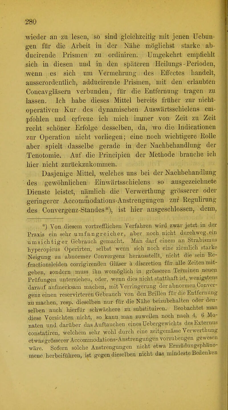 wieder an zu lesen, so sind gleichzeitig mit jenen Uebun- gen für die Arbeit in der Nähe möglichst starke ab- ducirencle Prismen zu ordiniren. Umgekehrt empfiehlt sich in diesen und in den späteren Heilungs-Perioden, wenn es sich um Vermehrung des Effectes handelt, ausserordentlich, adducirende Prismen, mit den erlaubten Concavgiäsern verbunden, für die Entfernung tragen zu lassen. Ich habe dieses Mittel bereits früher zur nicht- operativen Kur des dynamischen Auswärtsschielens em- pfohlen und erfreue ich mich innner von Zeit zu Zeit recht schöner Erfolge desselben, da, wo die Indicationen zur Operation nicht vorliegen; eine noch wichtigere Rolle aber spielt dasselbe gerade in der Nachbehandlung der Tenotomie. Auf die Principien der Methode brauche ich hier nicht zurückzukommen. Dasjenige Mittel, welches uns bei der Nachbehandlung des gewöhnlichen Einwärtsschielens so ausgezeichnete Dienste leistet, nämlich die Verwerthung grösserer oder geringerer Accominodations-Anstrengungen zur Regulirung des Convergenz-Standes*), ist hier ausgeschlossen, denn, *) Von diesem vortrefflichen Verfahren wird zwar jetzt in der Praxis ein sehr umfangreicher, aber noch nicht durchweg .ein umsichtiger Gebrauch gemacht. Man darf einem an Strabismus hyperopicus Operirten, selbst wenn sich noch eine ziemlich starke Neigung zu abnormer Convergenz herausstellt, nicht die sein Ee- fractionsleiden corrigirenden Gläser ä discretion für alle Zeiten mit- geben, sondern muss ihn womöglich in grösseren Terminen neuen Prüfungen unterziehen, oder, wenn dies nicht statthaft ist, wenigstens darauf aufmerksam machen, mit Verringerung der abnormen Conver- genz einen reservirteren Gebrauch von den Brillen für die Entfernung zu machen, resp. dieselben nur für die Nähe beizubehalten oder den- selben auch hierfür schwächere zu substituiren. Beobachtet man diese Vorsichten nicht, so kann man zuweilen noch nach t. Ü Mo- naten und darüber das Auftauchen eines Uebergewichts des Externus constatiren, welchem sehr wohl durch eine zmtgemässe Verwerthung etwas grösserer Accominodations-Anstrengungen vorzubeugen gewesen wäre. Sofern solche Anstrengungen nicht etwa Ermüdungsphäno- mene herbeiführen, ist gegen dieselben nicht das mindeste Bedenken