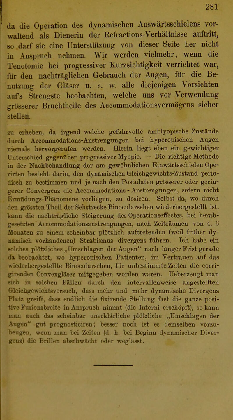 da die Operation des dynamischen Auswäjtsschielens vor- waltend als Dienerin der Eefractions-Verhältnisse auftritt, so darf sie eine Unterstützung von dieser Seite her nicht in Anspruch nehmen. Wir werden vielmehr, wenn die Tenotomie bei progressiver Kurzsichtigkeit verrichtet war, für den nachträglichen Gebrauch der Augen, für die Be- nutzung der Gläser u. s. w. alle diejenigen Vorsichten aufs Strengste beobachten, welche uns vor Verwendung grösserer Bruchtheile des Accommodationsvermögens sicher stellen. zu erheben, da irgend welche gefahrvolle amblyopische Zustände durch Accommodation8-Anstrengungen bei hyperopischen Augen niemals hervorgerufen werden. Hierin liegt eben ein gewichtiger Unterschied gegenüber progressiver Myopie. — Die richtige Methode in der Nachbehandlung der am gewöhnlichen Einwärtsschielen Ope- rirten besteht darin, den dynamischen Gleichgewichts-Zustand perio- disch zu bestimmen und je nach den Postulaten grösserer oder gerin- gerer Convergenz die Accommodations - Anstrengungen, sofern nicht Ermüdungs-Phänomene vorliegen, zu dosiren. Selbst da, wo durch den grössten Theil der Sehstrecke Binocularsehen wiederhergestellt ist, kann die -nachträgliche Steigerung des Operationseffectes, bei herab- gesetzten Accommodationsanstrengungen, nach Zeiträumen von 4, 6 Monaten zu einem scheinbar plötzlich auftretenden (weil früher dy- namisch vorhandenen) Strabismus divergens führen. Ich habe ein solches plötzliches „Umschlagen der Augen nach langer Frist gerade da beobachtet, wo hyperopischen Patienten, im Vertrauen auf das wiederhergestellte Binocularsehen, für unbestimmte Zeiten die corri- girenden Convexgläser mitgegeben worden waren. Ueberzeugt man sich in solchen Fällen durch den intervallenweise angestellten Gleichgewichtsversuch, dass mehr und mehr dynamische Divergenz Platz greift, dasa endlich die fixirende Stellung fast die ganze posi- tive Fuaionsbreite in Anspruch nimmt (die Interni erschöpft), so kann man auch das scheinbar unerklärliche plötzliche „Umschlagen der Augen gut prognosticiren; besser noch ist es demselben vorzu- beugen, wenn man bei Zeiten (d. h. bei Beginn dynamischer Diver- genz) die Brillen abschwächt oder weglässt.